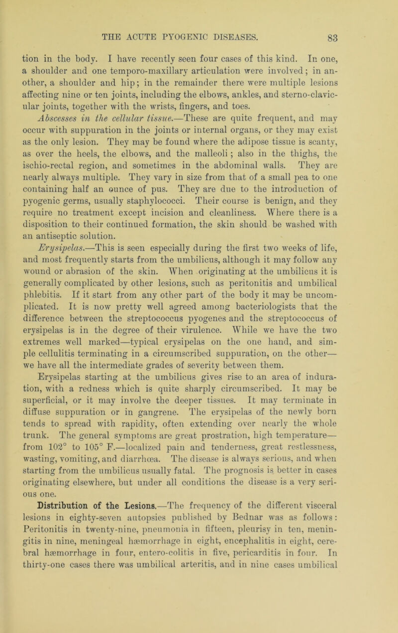 tion in the body. I have recently seen four cases of this kind. In one, a shoulder and one temporo-rnaxillary articulation were involved; in an- other, a shoulder and hip; in the remainder there were multiple lesions affecting nine or ten joints, including the elbows, ankles, and sterno-clavic- ular joints, together with the wrists, fingers, and toes. Abscesses in the cellular tissue.—These are quite frequent, and may occur with suppuration in the joints or internal organs, or they may exist as the only lesion. They may be found where the adipose tissue is scanty, as over the heels, the elbows, and the malleoli ; also in the thighs, the ischio-rectal region, and sometimes in the abdominal walls. They are nearly always multiple. They vary in size from that of a small pea to one containing half an ounce of pus. They are due to the introduction of pyogenic germs, usually staphylococci. Their course is benign, and they require no treatment except incision and cleanliness. Where there is a disposition to their continued formation, the skin should be washed with an antiseptic solution. Erysipelas.—This is seen especially during the first two weeks of life, and most frequently starts from the umbilicus, although it may follow any wound or abrasion of the skin. When originating at the umbilicus it is generally complicated by other lesions, such as peritonitis and umbilical phlebitis. If it start from any other part of the body it may be uncom- plicated. It is now pretty well agreed among bacteriologists that the difference between the streptococcus pyogenes and the streptococcus of erysipelas is in the degree of their virulence. While we have the two extremes well marked—typical erysipelas on the one hand, and sim- ple cellulitis terminating in a circumscribed suppuration, on the other— we have all the intermediate grades of severity between them. Erysipelas starting at the umbilicus gives rise to an area of indura- tion, with a redness which is quite sharply circumscribed. It may be superficial, or it may involve the deeper tissues. It may terminate in diffuse suppuration or in gangrene. The erysipelas of the newly born tends to spread with rapidity, often extending over nearly the whole trunk. The general symptoms are great prostration, high temperature— from 102° to 105° F.—localized pain and tenderness, great restlessness, wasting, vomiting, and diarrhma. The disease is always serious, and when starting from the umbilicus usually fatal. The prognosis is better in cases originating elsewhere, but under all conditions the disease is a very seri- ous one. Distribution of the Lesions.—The frequency of the different visceral lesions in eighty-seven autopsies published by Bednar was as follows: Peritonitis in twenty-nine, pneumonia in fifteen, pleurisy in ten, menin- gitis in nine, meningeal haemorrhage in eight, encephalitis in eight, cere- bral haemorrhage in four, entero-colitis in five, pericarditis in four. In thirty-one cases there was umbilical arteritis, and in nine cases umbilical