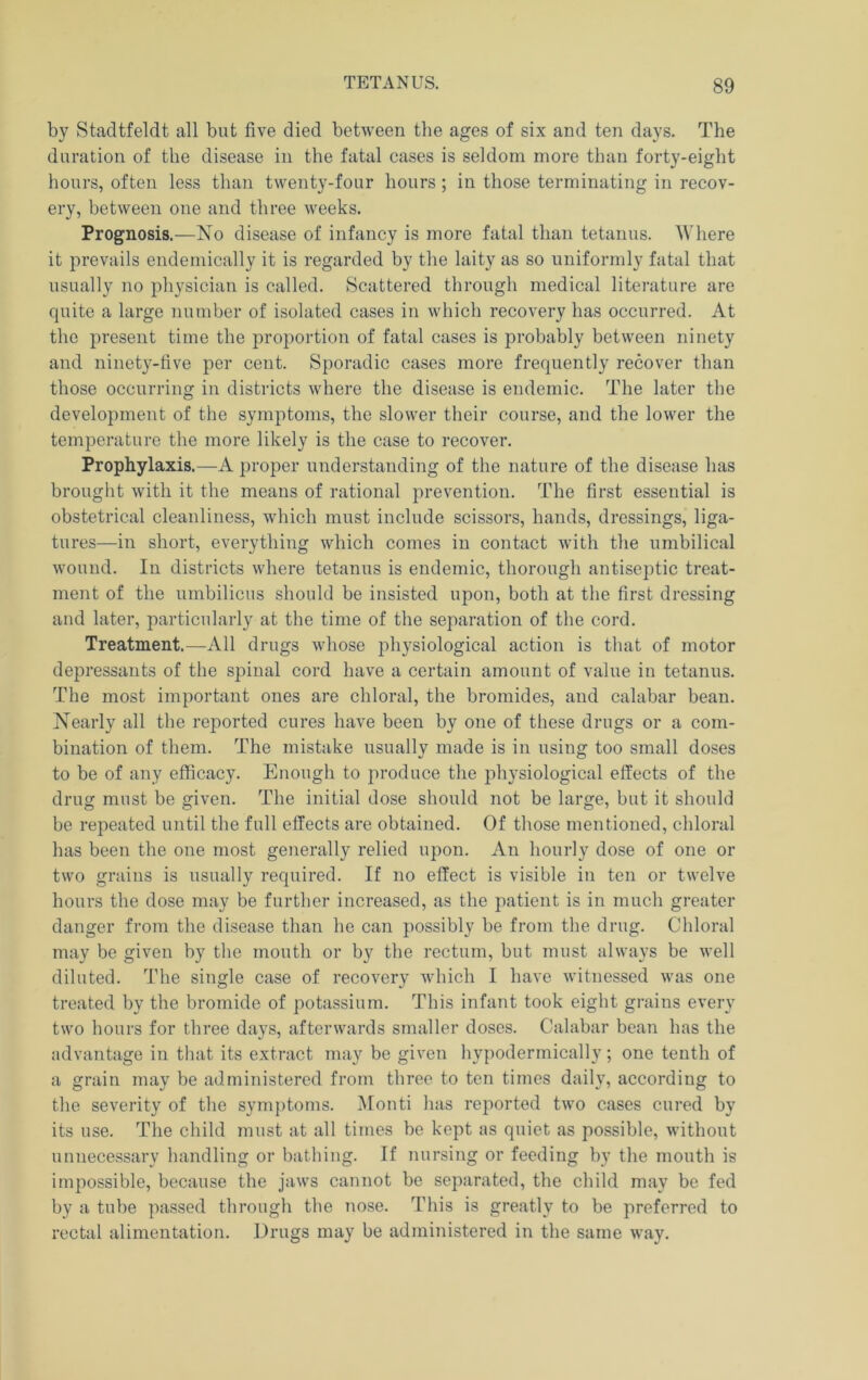 by Stadtfeldt all but five died between the ages of six and ten days. The duration of the disease in the fatal cases is seldom more than forty-eight hours, often less than twenty-four hours ; in those terminating in recov- ery, between one and three weeks. Prognosis.—No disease of infancy is more fatal than tetanus. Where it prevails endemically it is regarded by the laity as so uniformly fatal that usually no physician is called. Scattered through medical literature are cpiite a large number of isolated cases in which recovery has occurred. At the present time the proportion of fatal cases is probably between ninety and ninety-five per cent. Sporadic cases more frequently recover than those occurring in districts where the disease is endemic. The later the development of the symptoms, the slower their course, and the lower the temperature the more likely is the case to recover. Prophylaxis.—A proper understanding of the nature of the disease has brought with it the means of rational prevention. The first essential is obstetrical cleanliness, which must include scissors, hands, dressings, liga- tures—in short, everything which comes in contact Avith the umbilical wound. In districts where tetanus is endemic, thorough antiseptic treat- ment of the umbilicus should be insisted upon, both at the first dressing and later, particularly at the time of the separation of the cord. Treatment.—All drugs whose j)hysiological action is that of motor depressants of the spinal cord have a certain amount of value in tetanus. The most important ones are chloral, the bromides, and calabar bean. Nearly all the reported cures have been by one of these drugs or a com- bination of them. The mistake usually made is in using too small doses to be of any efficacy. Enough to produce the physiological effects of the drug must be given. The initial dose should not be large, but it should be repeated until the full effects are obtained. Of those mentioned, chloral has been the one most generally relied upon. An hourly dose of one or two grains is usually required. If no effect is visible in ten or twelve hours the dose may be further increased, as the patient is in much greater danger from the disease than he can possibly be from the drug. Chloral may be given by the mouth or by the rectum, but must always be Avell diluted. The single case of recovery Avhich I liaA’e witnessed was one treated by the bromide of potassium. This infant took eight grains every two hours for three days, afterwards smaller doses. Calabar bean has the advantage in that its extract may be given hypodermically; one tenth of a grain may be administered from three to ten times daily, according to the severity of the symptoms. ^lonti has reported two cases cured by its use. The child must at all times be kept as quiet as possible, Avithout unnecessary handling or bathing. If nursing or feeding by the mouth is impossible, because the jaAvs cannot be separated, the child may be fed by a tube passed through the nose. This is greatly to be preferred to rectal alimentation. Drugs may be administered in the same way.