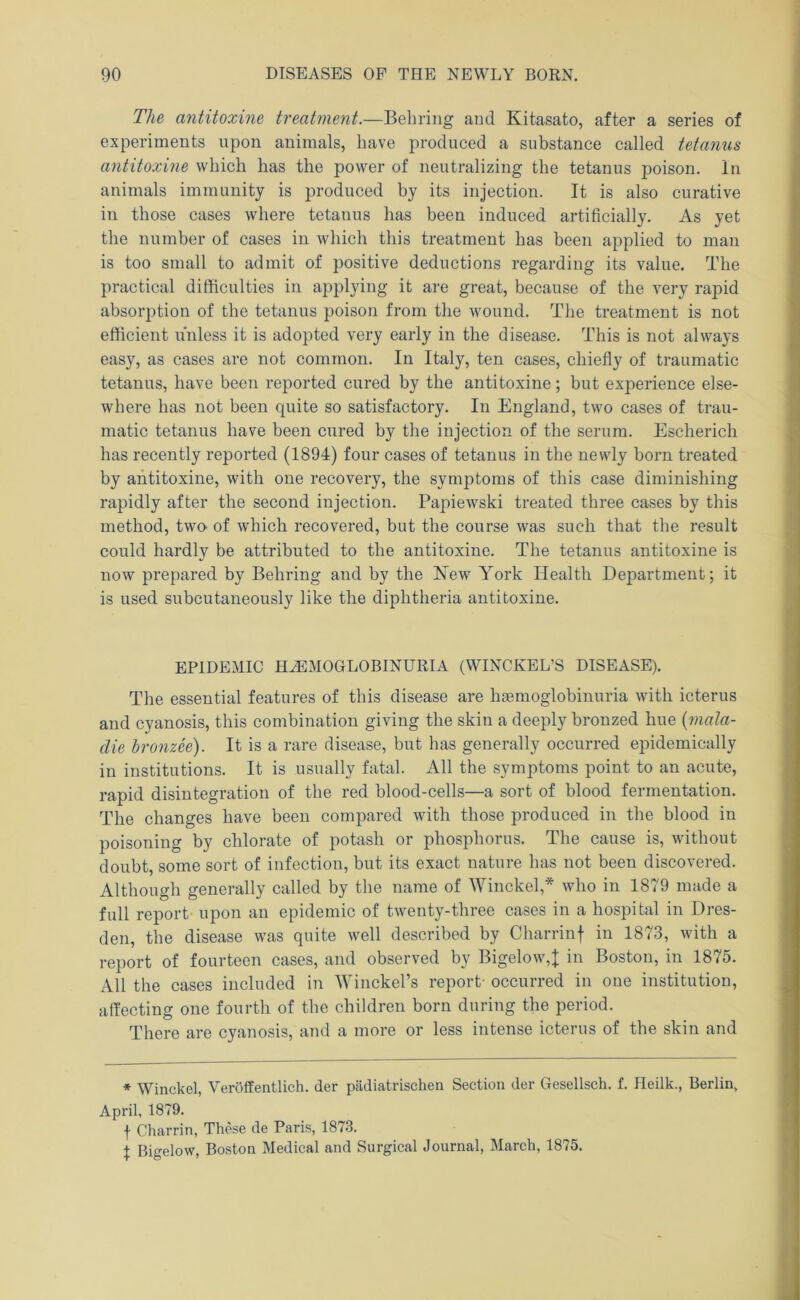 The antitoxine treatment.—Behring and Kitasato, after a series of experiments upon animals, have produced a substance called tetanus antitoxine which has the power of neutralizing the tetanus poison. In animals immunity is produced by its injection. It is also curative in those cases where tetanus has been induced artificially. As yet the number of cases in which this treatment has been applied to man is too small to admit of positive deductions regarding its value. The practical difficulties in applying it are great, because of the very rapid absorption of the tetanus poison from the wound. Tlie treatment is not efficient unless it is adopted very early in the disease. This is not always easy, as cases are not common. In Italy, ten cases, chiefly of traumatic tetanus, have been reported cured by the antitoxine; but experience else- where has not been quite so satisfactory. In England, two cases of trau- matic tetanus have been cured by the injection of the serum. Escherich has recently reported (1894) four cases of tetanus in the newly born treated by antitoxine, with one recovery, the symptoms of this case diminishing rapidly after the second injection. Papiewski treated three cases by this method, two of which recovered, but the course was such that the result could hardly be attributed to the antitoxine. The tetanus antitoxine is now prepared by Behring and by the New York Health Department; it is used subcutaneously like the diphtheria antitoxine. EPIDEMIC HA:M0GL0BINURIA (WINCKEL’S DISEASE). The essential features of this disease are haemoglobinuria with icterus and cyanosis, this combination giving the skin a deeply bronzed hue {mala- die hronzee). It is a rare disease, but has generally occurred epidemically in institutions. It is usually fatal. All the symptoms point to an acute, rapid disintegration of the red blood-cells—a sort of blood fermentation. The changes have been compared with those produced in the blood in poisoning by chlorate of potash or phosphorus. The cause is, without doubt, some sort of infection, but its exact nature has not been discovered. Although generally called by the name of Winckel,* who in 1879 made a full report upon an epidemic of twenty-three cases in a hospital in Dres- den, the disease was quite well described by Charrinf in 1873, with a report of fourteen cases, and observed by Bigelow,j; in Boston, in 1875. All the cases included in Winckel’s report- occurred in one institution, affecting one fourth of the children born during the period. There are cyanosis, and a more or less intense icterus of the skin and ♦ Winckel, Veroffentlich. der piidiatrischen Section der Gesellsch. f. Heilk., Berlin, April, 1879. f Charrin, These de Paris, 1873. X Bigelow, Boston Medical and Surgical Journal, March, 1875.