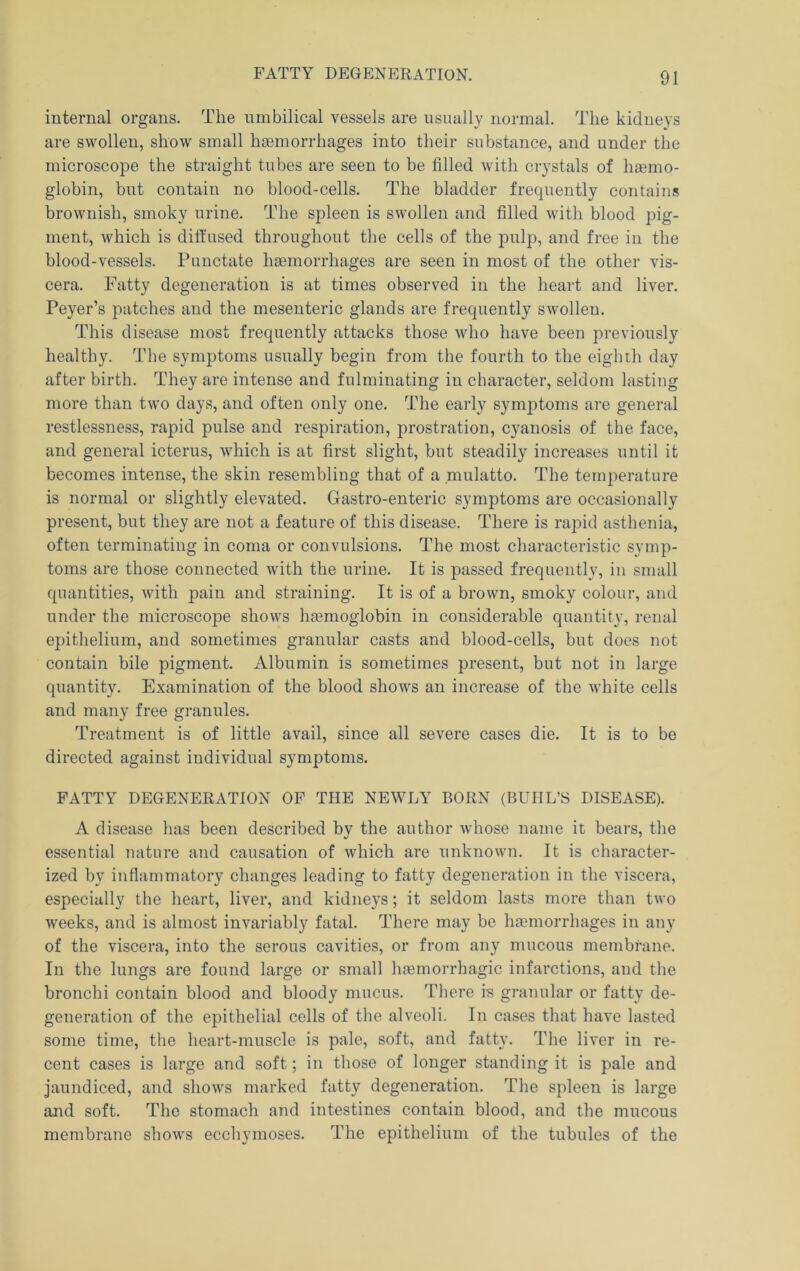 FATTY DEGENERATION. internal organs. The umbilical vessels are usually normal. The kidneys are swollen, show small hgemorrhages into their substance, and under the microscope the straight tubes are seen to be filled with crystals of hsemo- globin, but contain no blood-cells. The bladder frequently contains brownish, smoky urine. The spleen is swollen and filled with blood pig- ment, which is diffused throughout the cells of the pulp, and free in the blood-vessels. Punctate haemorrhages are seen in most of the other vis- cera. Fatty degeneration is at times observed in the heart and liver. Peyer’s patches and the mesenteric glands are frequently swollen. This disease most frequently attacks those who have been previously healthy. The symptoms usually begin from the fourth to the eighth day after birth. They are intense and fulminating in character, seldom lasting more than two days, and often only one. The early symptoms are general restlessness, rapid pulse and respiration, prostration, cyanosis of the face, and general icterus, which is at first slight, but steadily increases until it becomes intense, the skin resembling that of a mulatto. The temperature is normal or slightly elevated. Gastro-enteric symptoms are occasionally present, but they are not a feature of this disease. There is rapid asthenia, often terminating in coma or convulsions. The most characteristic symp- toms are those connected with the urine. It is passed frequently, in small quantities, with pain and straining. It is of a brown, smoky colour, and under the microscope shows haemoglobin in considerable quantity, renal epithelium, and sometimes granular casts and blood-cells, but does not contain bile pigment. Albumin is sometimes present, but not in large quantity. Examination of the blood shows an increase of the white cells and many free granules. Treatment is of little avail, since all severe cases die. It is to be directed against individual symptoms. FATTY DEGENERATION OF THE NEWLY BORN (BUHL’S DISEASE). A disease has been described by the author whose name it bears, the essential nature and causation of which are unknown. It is character- ized by inflammatory changes leading to fatty degeneration in the viscera, especially the heart, liver, and kidneys; it seldom lasts more than two weeks, and is almost invariably fatal. There may be hgemorrhages in any of the viscera, into the serous cavities, or from any mucous membrane. In the lungs are found large or small htemorrhagic infarctions, and the bronchi contain blood and bloody mucus. There is granular or fatty de- generation of the epithelial cells of the alveoli. In cases that have lasted some time, the heart-muscle is pale, soft, and fatty. The liver in re- cent cases is large and soft; in those of longer standing it is pale and jaundiced, and shows marked fatty degeneration. The spleen is large and soft. The stomach and intestines contain blood, and the mucous membrane shows ecchymoses. The epithelium of the tubules of the