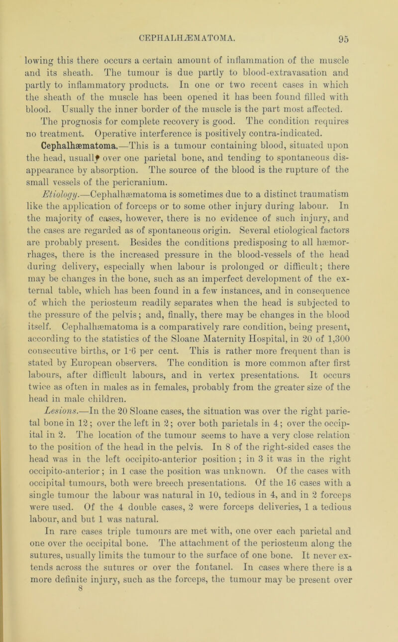 lowing this there occurs a certain amount of intlammation of the muscle and its sheath. The tumour is due partly to blood-extravasation and partly to inflammatory products. In one or two recent cases in which the sheath of the muscle has been opened it has been found filled with blood. Usually the inner border of the muscle is the part most affected. The proguosis for complete recovery is good. The condition requires no treatment. Operative interference is positively contra-indicated. Cephalhsematoma.—This is a tumour containing blood, situated upon the head, usually over one parietal bone, and tending to spontaneous dis- appearance by absorption. The source of the blood is the rupture of the small vessels of the pericranium. Etiology.—Cephalhaematoma is sometimes due to a distinct traumatism like the application of forceps or to some other injury during labour. In the majority of cjjses, however, there is no evidence of such injury, and the cases are regarded as of spontaneous origin. Several etiological factors are probably present. Besides the conditions predisposing to all haiinor- rhages, there is the increased pressure in the blood-vessels of the head during delivery, especially when labour is prolonged or difficult; there may be changes in the bone, such as an imperfect development of the ex- ternal table, which has been found in a few instances, and in consequence of which the periosteum readily separates when the head is subjected to the pressure of the pelvis; and, finally, there may be changes in the blood itself. Cephalhtematoma is a comparatively rare condition, being present, according to the statistics of the Sloane Maternity Hospital, in 20 of 1,300 consecutive births, or 1-6 per cent. This is rather more frequent than is stated by European observers. The condition is more common after first labours, after difficult labours, and in vertex presentations. It occurs twice as often in males as in females, probably from the greater size of the head in male children. Lesions.—In the 20 Sloane cases, the situation was over the right parie- tal bone in 12 ; over the left in 2; over both parietals in 4; over the occip- ital in 2. The location of the tumour seems to have a very close relation to the position of the head in the pelvis. In 8 of the right-sided cases the head was in the left occipito-anterior position ; in 3 it was in the right occipito-antcrior; in 1 case the position was unknown. Of the cases with occij)ital tumours, both were breech presentations. Of the IG cases with a single tumour the labour was natural in 10, tedious in 4, and in 2 forceps were used. Of the 4 double cases, 2 were forceps deliveries, 1 a tedious labour, and but 1 was natural. In rare cases triple tumours are met with, one over each parietal and one over the occipital bone. The attachment of the periosteum along the sutures, usually limits the tumour to the surface of one bone. It never ex- tends across the sutures or over the fontanel. In cases where there is a more definite injury, such as the forceps, the tumour may be present over