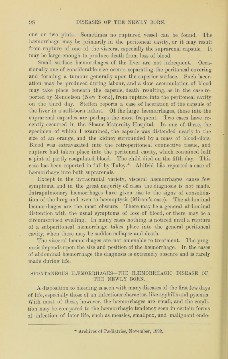 one or two pints. Sometimes no ruptured vessel can be found. The hemorrhage may be primarily in the peritoneal cavity, or it may result from rupture of one of the viscera, especially the suprarenal capsule. It may be large enough to produce death from loss of blood. Small surface hemorrhages of the liver are not infrequent. Occa- sionally one of considerable size occurs separating the jDeritoneal covering and forming a tumour generally upon the superior surface. Such lacer- ation may be produced during labour, and a slow accumulation of blood may take place beneath the capsule, death resulting, as in the case re- ported by Mendelson (New York), from rupture into the peritoneal cavity on the third day. Steffen reports a case of laceration of the capsule of the liver in a still-born infant. Of the large haemorrhages, those into the suprarenal capsules are perhaps the most frequent. Two cases have re- cently occurred in the Sloane Maternity Hospital. In one of these, tlie specimen of which I examined, the capsule was distended nearly to the size of an orange, and the kidney surrounded by a mass of blood-clots. Blood was extravasated into the retroperitoneal connective tissue, and rupture had taken place into the peritoneal cavity, which contained half a pint of partly coagulated blood. The child died on the fifth day. This case has been reported in full by Tuley.* Ahlfeld has reported a case of haemorrhage into both suprarenals. Except in the intracranial variety, visceral haemorrhages cause few symptoms, and in the great majority of cases the diagnosis is not made. Intrapulmonary haemorrhciges have given rise to the signs of consolida- tion of the lung and even to haemoptysis (Miram’s case). The abdominal haemorrhages are the most obscure. There may be a general abdominal distention with the usual symptoms of loss of blood, or there may be a circumscribed swelling. In many cases nothing is noticed until a rupture of a subperitoneal haemorrhage takes jilace into the general peritoneal cavity, when there may be sudden collapse and death. The visceral haemorrhages are not amenable to treatment. The prog- nosis depends upon the size and position of the haemorrhage. In the cases of abdominal haemorrhage the diagnosis is extremely obscure and is rarely made during life. SPONTANEOUS lEEMORRHAGES—THE I1A5MORRHAGIC DISEASE OF THE NEWLY BORN. A disposition to bleeding is seen with many diseases of the first few days of life, especially those of an infectious character, like syphilis and pyaemia. AYith most of these, however, the hemorrhages are small, and the condi- tion may be compared to the hemorrhagic tendency seen in certaiin forms of infection of later life, such as measles, smallpox, and malignant endo- * Archives of Pediatrics, November, 1892.