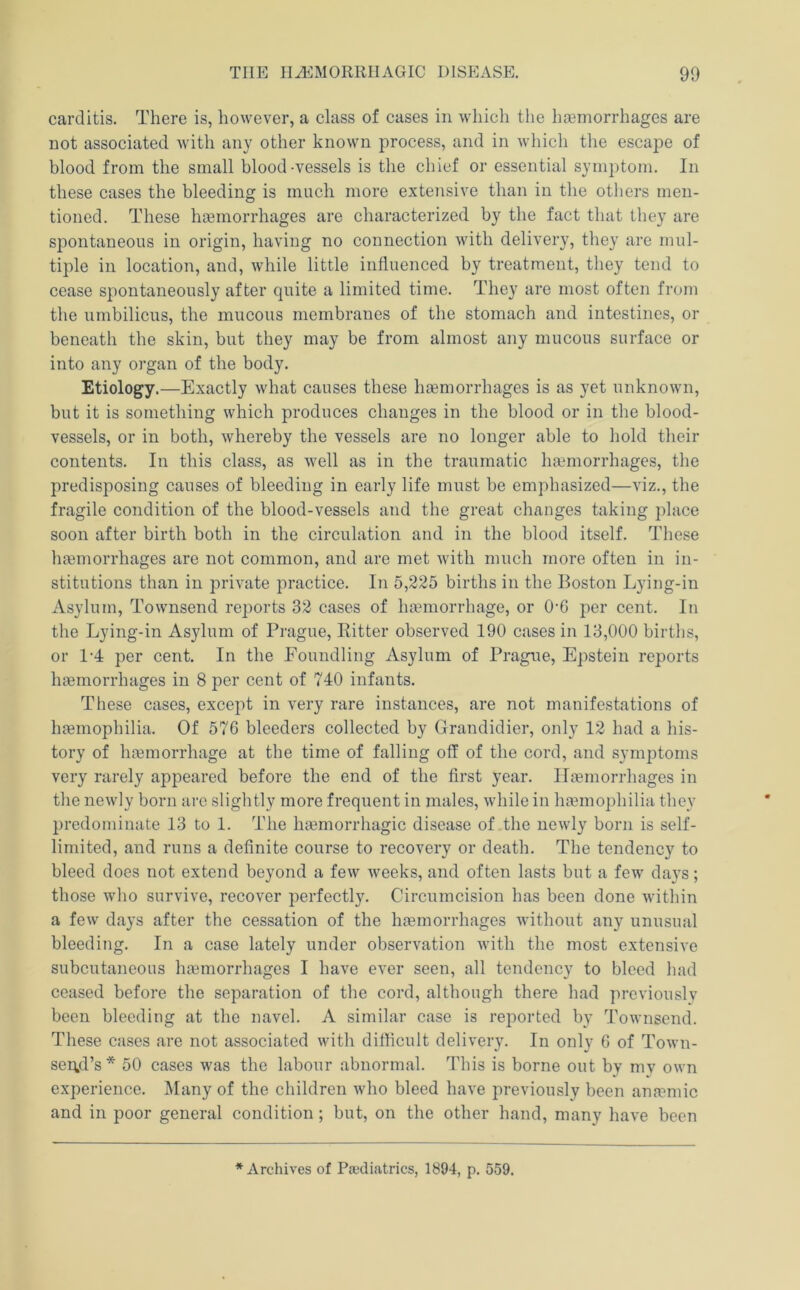 carditis. There is, however, a class of cases in which the licemorrhages are not associated -with any other known process, and in which the escape of blood from the small blood-vessels is the chief or essential symptom. In these cases the bleeding is much more extensive than in the others men- tioned. These hgemorrhages are characterized by the fact that they are spontaneous in origin, having no connection with delivery, they are mul- tiple in location, and, while little influenced by treatment, they tend to cease spontaneously after quite a limited time. They are most often from the umbilicus, the mucous membranes of the stomach and intestines, or beneath the skin, but they may be from almost any mucous surface or into any organ of the body. Etiology.—Exactly what causes these haemorrhages is as yet unknown, but it is something which produces changes in the blood or in the blood- vessels, or in both, whereby the vessels are no longer able to hold their contents. In this class, as well as in the traumatic haemorrhages, the predisposing causes of bleeding in early life must be emphasized—viz., the fragile condition of the blood-vessels and the great changes taking place soon after birth both in the circulation and in the blood itself. These haemorrhages are not common, and are met with much more often in in- stitutions than in private practice. In 5,225 births in the Boston Lying-in Asylum, Townsend reports 32 cases of haemorrhage, or 0'6 per cent. In the Lying-in Asylum of Prague, Bitter observed 190 cases in 13,000 births, or 1-4 per cent. In the Foundling Asylum of Prague, Epstein reports haemorrhages in 8 per cent of 740 inf amts. These cases, except in very rare instances, are not manifestations of haemophilia. Of 576 bleeders collected by Grandidier, only 12 had a his- tory of haemorrhage at the time of falling off of the cord, and symptoms very rarely appeared before the end of the first year. Haemorrhages in the newly born are slightly more frequent in males, while in haemophiliai they predominate 13 to 1. The haemorrhagic disease of the newly born is self- limited, and runs a definite course to recovery or death. The tendency to bleed does not extend beyond a few weeks, and often lasts but a few days; those who survive, recover perfectly. Circumcision has been done Avithin a feAv days after the cessation of the haemorrhages Avithout any unusual bleeding. In a case lately under obsei’A^ation Avith the most extensiA’e subcutaneous haemorrhages I haA^e ever seen, all tendency to bleed had ceased before the separation of the cord, although there had previously been bleeding at the navel. A similar case is reported by ToAvnscnd. These cases are not associated Avith difficult delivery. In only 6 of ToAvn- sertd’s * 50 cases was the labour abnormal. This is borne out by my own experience. IMany of the children Avho bleed haA'e previously been anaemic and in poor general condition; but, on the other hand, many haA'e been