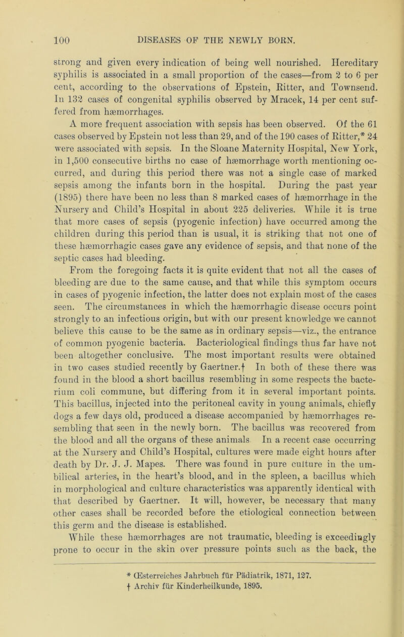 strong and given every indication of being well nourished. Hereditary syphilis is associated in a small proportion of the cases—from 2 to 6 per cent, according to the observations of Epstein, Ritter, and Townsend. In 132 cases of congenital syphilis observed by Mracek, 14 per cent suf- fered from htemorrhages. A more frequent association with sepsis has been observed. Of the 61 cases observed by Epstein not less than 29, and of the 190 cases of Ritter,* 24 were associated with sepsis. In the Sloane Maternity Hospital, New York, in 1,500 consecutive births no case of hsemorrhage worth mentioning oc- curred, and during this period there was not a single case of marked sepsis among the infants born in the hospital. During the past year (1895) there have been no less than 8 marked cases of hsemorrhage in the Nursery and Child’s Hospital in about 225 deliveries. While it is true that more cases of sepsis (pyogenic infection) have occurred among the children during this period than is usual, it is striking that not one of these hsemorrhagic cases gave any evidence of sepsis, and that none of the septic cases had bleeding. From the foregoing facts it is quite evident that not all the cases of bleeding are due to the same cause, and that while this symptom occurs in cases of pyogenic infection, the latter does not explain most of the cases seen. The circumstances in which the hgemorrhagic disease occurs point strongly to an infectious origin, but with our present knowledge we cannot believe this cause to be the same as in ordinary sepsis—viz., the entrance of common pyogenic bacteria. Bacteriological findings thus far have not been altogether conclusive. The most important results were obtained in two cases studied recently by Gaertner.f In both of these there was found in the blood a short bacillus resembling in some respects tbe bacte- rium coli commune, but differing from it in several important points. This bacillus, injected into the peritoneal cavity in young animals, chiefly dogs a few days old, produced a disease accompanied by liEemorrhages re- sembling that seen in the newly born. The bacillus was recovered from the blood and all the organs of these animals In a recent case occurring at the Nursery and Child’s Hospital, cultures were made eight hours after death by Dr. J. J. Mapes. There was found in pure culture in the um- bilical arteries, in the heart’s blood, and in the spleen, a bacillus which in morphological and culture characteristics was apparently identical Avith that described by Gaertner. It will, however, be necessary that many other cases shall be recorded before the etiological connection between this germ and the disease is established. While these haemorrhages are not traumatic, bleeding is exceedingly prone to occur in the skin over pressure points such as the back, the * QSsteri’eiches Jahrbuch fiir Plidiatrik, 1871, 127. f Archiv fiir Kinderheilkunde, 1895.