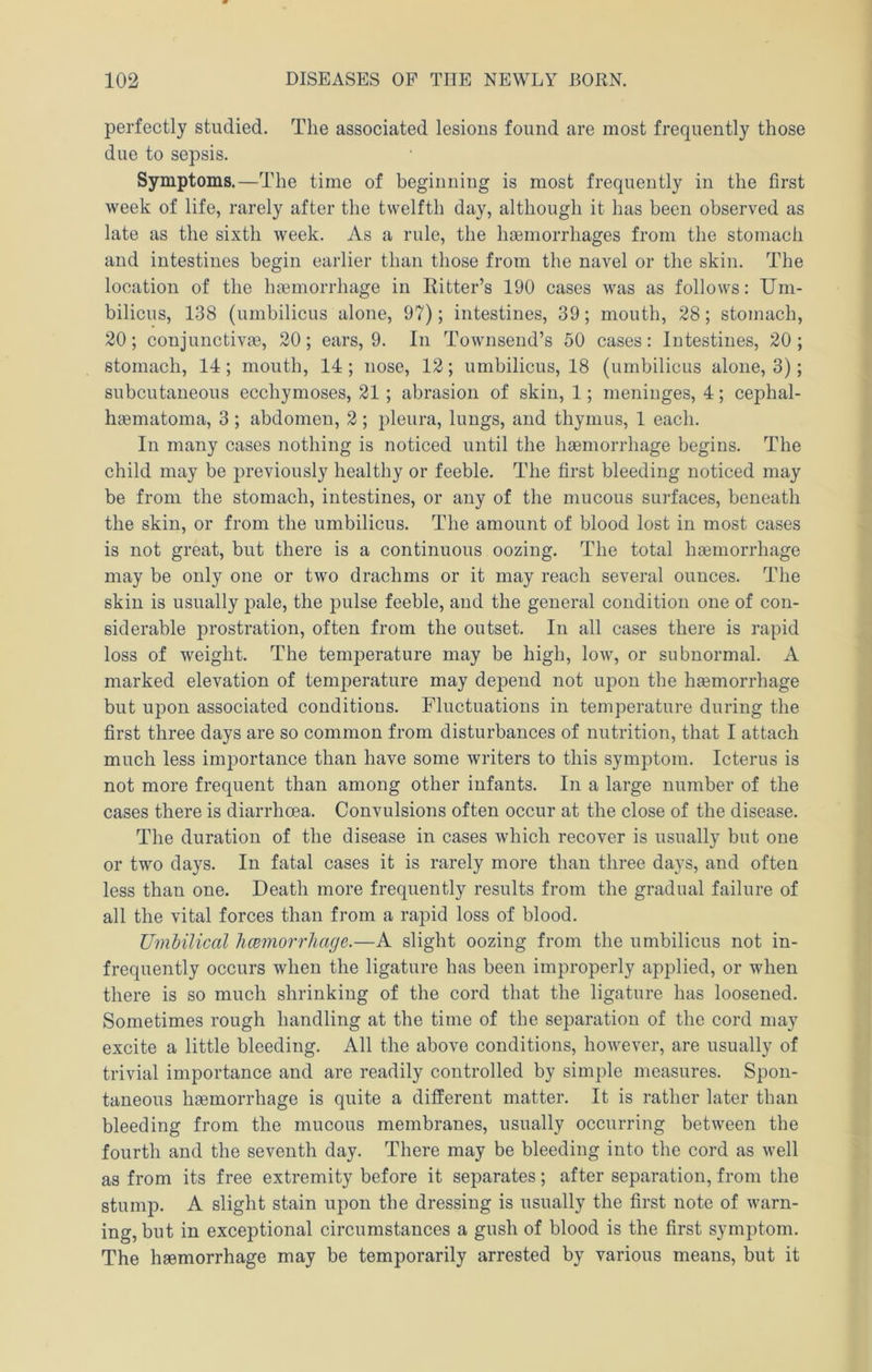 perfectly studied. The associated lesions found are most frequently those due to sepsis. Symptoms.—The time of beginning is most frequently in the first week of life, rarely after the twelfth day, although it has been observed as late as the sixth week. As a rule, the liEemorrhages from the stomach and intestines begin earlier than those from the navel or the skin. The location of the haemorrhage in Ritter’s 190 cases was as follows: Um- bilicus, 138 (umbilicus alone, 97); intestines, 39; mouth, 28; stomach, 20; conjunctive, 20; ears, 9. In Townsend’s 50 cases: Intestines, 20 ; stomach, 14; mouth, 14 ; nose, 12; umbilicus, 18 (umbilicus alone, 3); subcutaneous ecchymoses, 21 ; abrasion of skin, 1; meninges, 4; cephal- hematoma, 3 ; abdomen, 2 ; pleura, lungs, and thymus, 1 each. In many cases nothing is noticed until the hemorrhage begins. The child may be previously healthy or feeble. The first bleeding noticed may be from the stomach, intestines, or any of the mucous surfaces, beneath the skin, or from the umbilicus. The amount of blood lost in most cases is not great, but there is a continuous oozing. The total haemorrhage may be only one or two drachms or it may reach several ounces. The skin is usually pale, the pulse feeble, and the general condition one of con- siderable prostration, often from the outset. In all cases there is rapid loss of weight. The temperature may be high, low, or subnormal. A marked elevation of temperature may depend not upon the haemorrhage but upon associated conditions. Fluctuations in temperature during the first three days are so common from disturbances of nutrition, that I attach much less importance than have some writers to this symptom. Icterus is not more frequent than among other infants. In a large number of the cases there is diarrhoea. Convulsions often occur at the close of the disease. The duration of the disease in cases which recover is usually but one or two days. In fatal cases it is rarely more than three days, and often less than one. Death more frequently results from the gradual failure of all the vital forces than from a rapid loss of blood. Umhilical limmorrhage.—A slight oozing from the umbilicus not in- frequently occurs when the ligature has been improperly applied, or when there is so much shrinking of the cord that the ligature has loosened. Sometimes rough handling at the time of the separation of the cord may excite a little bleeding. All the above conditions, however, are usually of trivial importance and are readily controlled by simple measures. Spon- taneous haemorrhage is quite a different matter. It is rather later than bleeding from the mucous membranes, usually occurring between the fourth and the seventh day. There may be bleeding into the cord as well as from its free extremity before it separates; after separation, from the stump. A slight stain upon the dressing is usually the first note of warn- ing, but in exceptional circumstances a gush of blood is the first symptom. The haemorrhage may be temporarily arrested by various means, but it