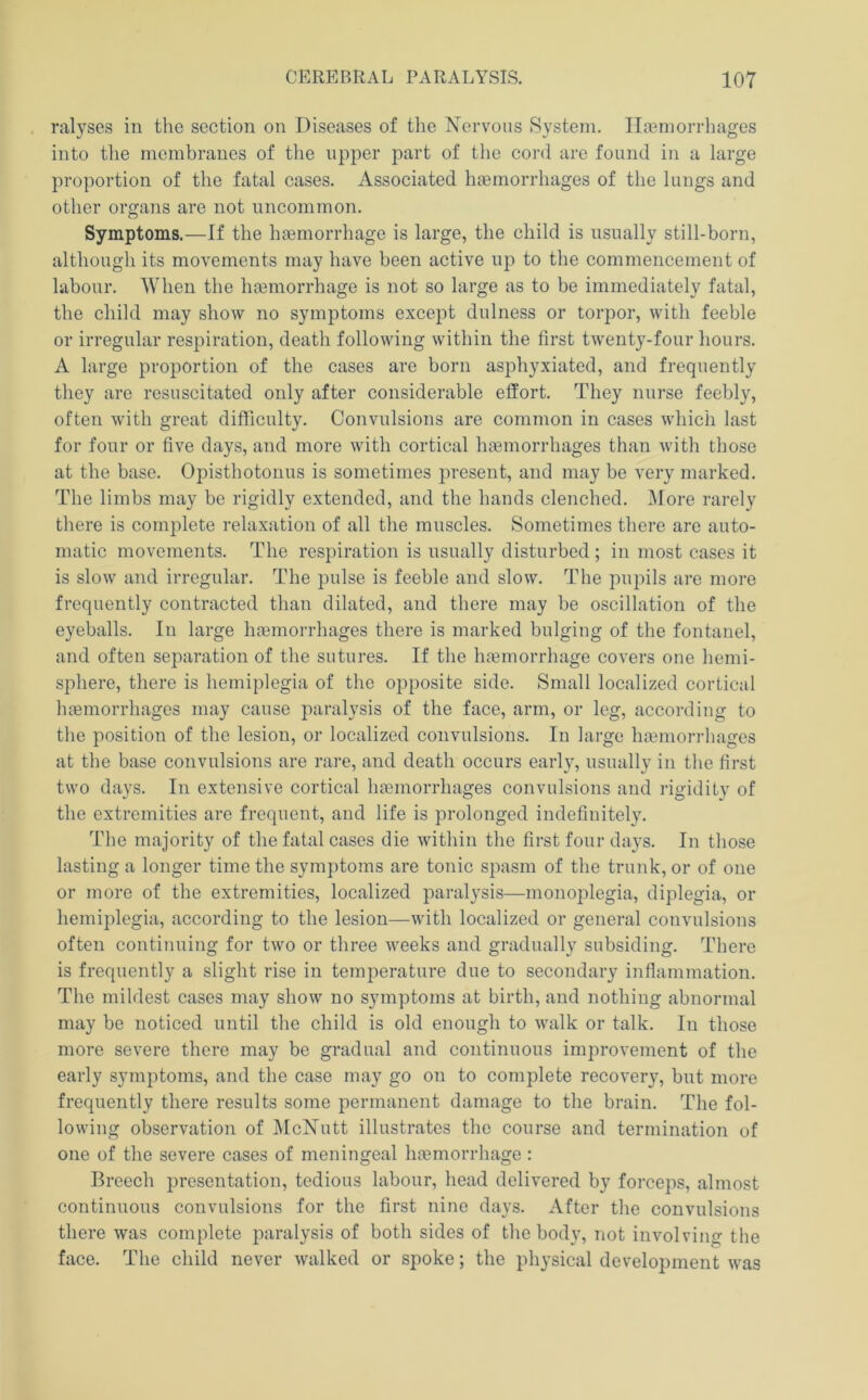ralyses in the section on Diseases of the Nervous System. Iloeniorrhages into tlie membranes of tiie upper part of the cord are found in a large proportion of the fatal cases. Associated hjemorrhages of the lungs and other organs are not uncommon. Symptoms.—If the hgemorrhage is large, the child is usually still-born, although its movements may have been active up to the commencement of labour. AVhen the hcemorrhage is not so large as to be immediately fatal, the ehild may show no symptoms except dulness or torpor, with feeble or irregular respiration, death following within the first twenty-four hours. A large proportion of the cases are born asphyxiated, and frequently they are resuscitated only after considerable effort. They nurse feebly, often with great difficulty. Convulsions are common in cases which last for four or five days, and more with cortieal haemorrhages than with those at the base. Opisthotonus is sometimes present, and may be very marked. The limbs may be rigidly extended, and the hands clenched. More rarely there is eomplete relaxation of all the muscles. Sometimes there are auto- matic movements. The respiration is usually disturbed ; in most cases it is slow and irregular. The pulse is feeble and slow. The pupils are more frequently contracted than dilated, and there may be oseillation of the eyeballs. In large haemorrhages there is marked bulging of the fontanel, and often separation of the sutures. If tlie haemorrhage eovers one hemi- sphere, there is hemiplegia of the opposite side. Small localized cortical haemorrhages may cause paralysis of the face, arm, or leg, according to the position of the lesion, or localized convulsions. In large hamiorrhages at the base convulsions are rare, and death occurs early, usually in tlie first two days. In extensive cortical haemorrhages convulsions and rigidity of the extremities are frequent, and life is prolonged indefinitely. The majority of the fatal cases die within the first four days. In those lasting a longer time the symptoms are tonic spasm of the trunk, or of one or more of the extremities, localized paralysis—monoplegia, diplegia, or hemiplegia, according to the lesion—with localized or general convulsions often continuing for two or three weeks and gradually subsiding. There is frequently a slight rise in temperature due to secondary inflammation. The mildest cases may show no symptoms at birth, and nothing abnormal may be noticed until the child is old enough to walk or talk. In those more severe there may be gradual and continuous improvement of the early symptoms, and the case may go on to complete recovery, but more frequently there results some permanent damage to the brain. The fol- lowing observation of IMcNutt illustrates the course and termination of one of the severe cases of meningeal hoemorrhage : Breech presentation, tedious labour, head delivered by forceps, almost continuous convulsions for the first nine days. After the convulsions there was complete paralysis of both sides of the body, not involving the face. The child never walked or spoke; the physical development was