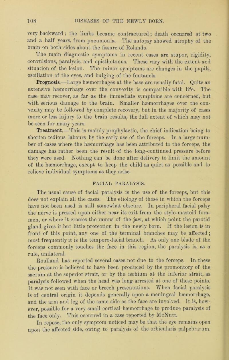 very backward ; the limbs became contractnred ; death occurred at two and a half years, from pneumonia. The autopsy sliowed atrophy of the brain on both sides about the fissure of Rolando. The main diagnostic symptoms in recent cases are stupor, rigidity, convulsions, paralysis, and opisthotonus. These vary with the extent and situation of the lesion. The minor symptoms are changes in the pupils, oscillation of the eyes, and bulging of the fontanels. Prognosis.—Large hgemorrhages at the base are usually fatal. Quite an extensive hfemorrhage over the convexity is compatible with life. The case may recover, as far as the immediate symptoms are concerned, but with serious damage to the brain. Smaller ha3morrhages over the con- vexity may be followed by complete recovery, but in the majority of cases more or less injury to the brain results, the full extent of which may not be seen for many years. Treatment.—This is mainly prophylactic, the chief indication being to shorten tedious labours by the early use of the forceps. In a large num- ber of cases where the haemorrhage has been attributed to the forceps, the damage has rather been the result of the long-continued pressure before they were used. Nothing can be done after delivery to limit the amount of the haemorrhage, except to keep the child as quiet as possible and to relieve individual symptoms as they arise. FACIAL PARALYSIS. The usual cause of facial paralysis is the use of the forceps, but this does not explain all the cases. The etiology of those in which the forceps have not been used is still somewhat obscure. In peripheral facial palsy the nerve is pressed upon either near its exit from the stylo-mastoid fora- men, or where it crosses the ramus of the jaw, at which point the parotid gland gives it but little protection in the newly born. If the lesion is in front of this point, any one of the terminal branches may be affected; most frequently it is the temporo-facial branch. As only one blade of the forceps commonly touches the face in this region, the paralysis is, as a rule, unilateral. Roulland has reported several cases not due to the forceps. In these the pressure is believed to have been produced by the promontory of the sacrum at the superior strait, or by the ischium at the inferior strait, as paralysis followed when the head was long arrested at one of these points. It was not seen with face or breech presentations. When facial paralysis is of central origin it depends generally upon a meningeal haemorrhage, and the arm and leg of the same side as the face are involved. It is, how- ever, possible for a very small cortical haemorrhage to produce paralysis of the face only. This occurred in a case reported by McNutt. In repose, the only symptom noticed niay be that the eye remains open upon the affected side, owing to paralysis of the orbicularis palpebrarum.