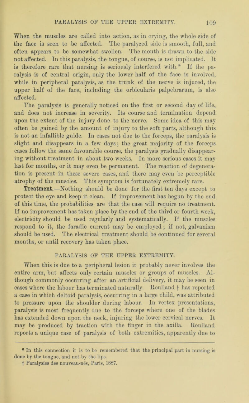 When the muscles are called into action, as in crying, the whole side of the face is seen to be affected. The paralyzed side is smooth, full, and often appears to be somewhat swollen. The mouth is drawn to the side not affected. In this paralysis, the tongue, of course, is not implicated. It is therefore rare that nursing is seriously interfered with.* If the pa- ralysis is of central origin, only the lower half of the face is involved, while in peripheral paralysis, as the trunk of the nerve is injured, tlie upper half of the face, including the orbicularis palpebrarum, is also affected. The paralysis is generally noticed on the first or second day of life, and does not increase in severity. Its course and termination depend upon the extent of the injury done to the nerve. Some idea of this may often be gained by the amount of injury to the soft parts, although this is not an infallible guide. In cases not due to the forceps, the paralysis is slight and disappears in a few days; the great majority of the forceps cases follow the same favourable course, the paralysis gradually disappear- ing without treatment in about two weeks. In more serious cases it may last for months, or it may even be permanent. The reaction of degenera- tion is present in these severe cases, and there may even be perceptible atrophy of the muscles. This symptom is fortunately extremely rare. Treatment.—Nothing should be done for the first ten days except to protect the eye and keep it clean. If improvement has begun by the end of this time, the probabilities are that the case will require no treatment. If no improvement has taken place by the end of the third or fourth week, electricity should be used regularly and systematically. If the muscles respond to it, the faradic current may be emj)loyed ; if not, galvanism should be used. Tlie electrical treatment should be continued for several months, or until recovery has taken place. PARALYSIS OF THE UPPER EXTREMITY. When this is due to a peripheral lesion it probably never involves the entire arm, but affects only certain muscles or groups of muscles. Al- though commonly occurring after an artificial delivery, it may be seen in cases where the labour has terminated naturally. Roullaud f has reported a case in which deltoid paralysis, occurring in a large child, was attributed to pressure upon the shoulder during labour. In vertex presentations, paralysis is most frequently due to the forceps where one of the blades has extended down upon the neck, injuring the lower cervical nerves. It may be produced by traction with the finger in the axilla. Roulland reports a unique case of paralysis of both extremities, apparently due to * In this connection it is to be remembered that the principal part in nursing is done by the tongue, and not by the lips, f Paralysies des nouveau-nes, Paris, 1887.
