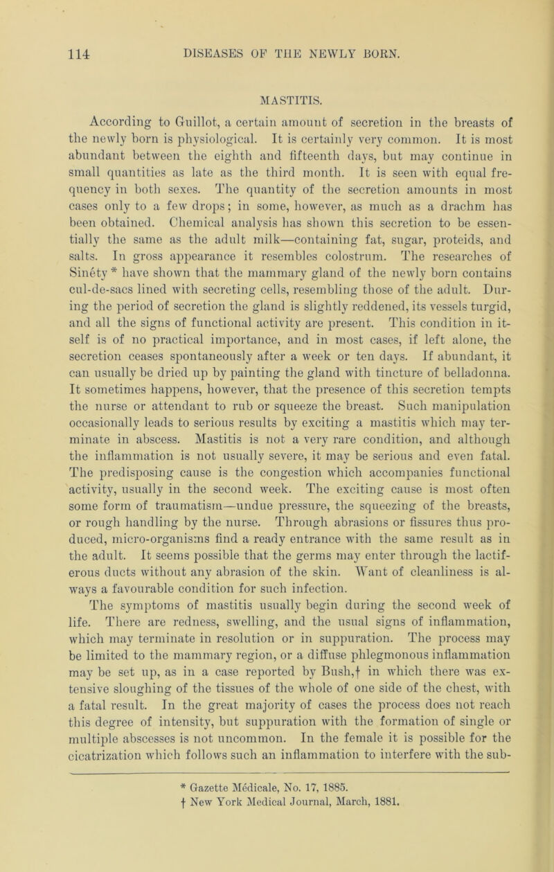 MASTITIS. According to Gnillot, a certain amount of secretion in the breasts of the newly horn is physiological. It is certainly very common. It is most abundant between the eighth and fifteenth days, but may continue in small quantities as late as the third month. It is seen with equal fre- quency in both sexes. The quantity of the secretion amounts in most cases only to a few drops; in some, however, as much as a drachm has been obtained. Chemical analysis has shown this secretion to be essen- tially the same as the adult milk—containing fat, sugar, proteids, and salts. In gross appearance it resembles colostrum. The researches of Sinety * have shown that the mammary gland of the newly born contains cul-de-sacs lined with secreting cells, resembling those of the adult. Dur- ing the period of secretion the gland is slightly reddened, its vessels turgid, and all the signs of functional activity are present. This condition in it- self is of no practical importance, and in most cases, if left alone, the secretion ceases spontaneously after a week or ten days. If abundant, it can usually be dried up by painting the gland with tincture of belladonna. It sometimes happens, however, that the presence of this secretion tempts the nurse or attendant to rub or squeeze the breast. Such manipulation occasionally leads to serious results by exciting a mastitis which may ter- minate in abscess. Mastitis is not a very rare condition, and although the inflammation is not usually severe, it may be serious and even fatal. The predisposing cause is the congestion which accompanies functional activity, usually in the second week. The exciting cause is most often some form of traumatism—undue pressure, the squeezing of the breasts, or rough handling by the nurse. Through abrasions or fissures thus pro- duced, micro-organisms find a ready entrance with the same result as in the adult. It seems possible that the germs may enter through the lactif- erous ducts without any abrasion of the skin. Want of cleanliness is al- ways a favourable condition for such infection. The symptoms of mastitis usually begin during the second week of life. There are I'edness, swelling, and the usual signs of inflammation, which may terminate in resolution or in suppuration. The process may be limited to the mammary region, or a diffuse phlegmonous inflammation may be set up, as in a case reported by Bush,f in which there was ex- tensive sloughing of the tissues of the whole of one side of the chest, with a fatal result. In the great majority of cases the process does not reach this degree of intensity, but suppuration with the formation of single or multiple abscesses is not uncommon. In the female it is possible for the cicatrization which follows such an inflammation to interfere with the sub- * Gazette Medicale, No. 17, 1885. f New York Medical Journal, March, 1881.