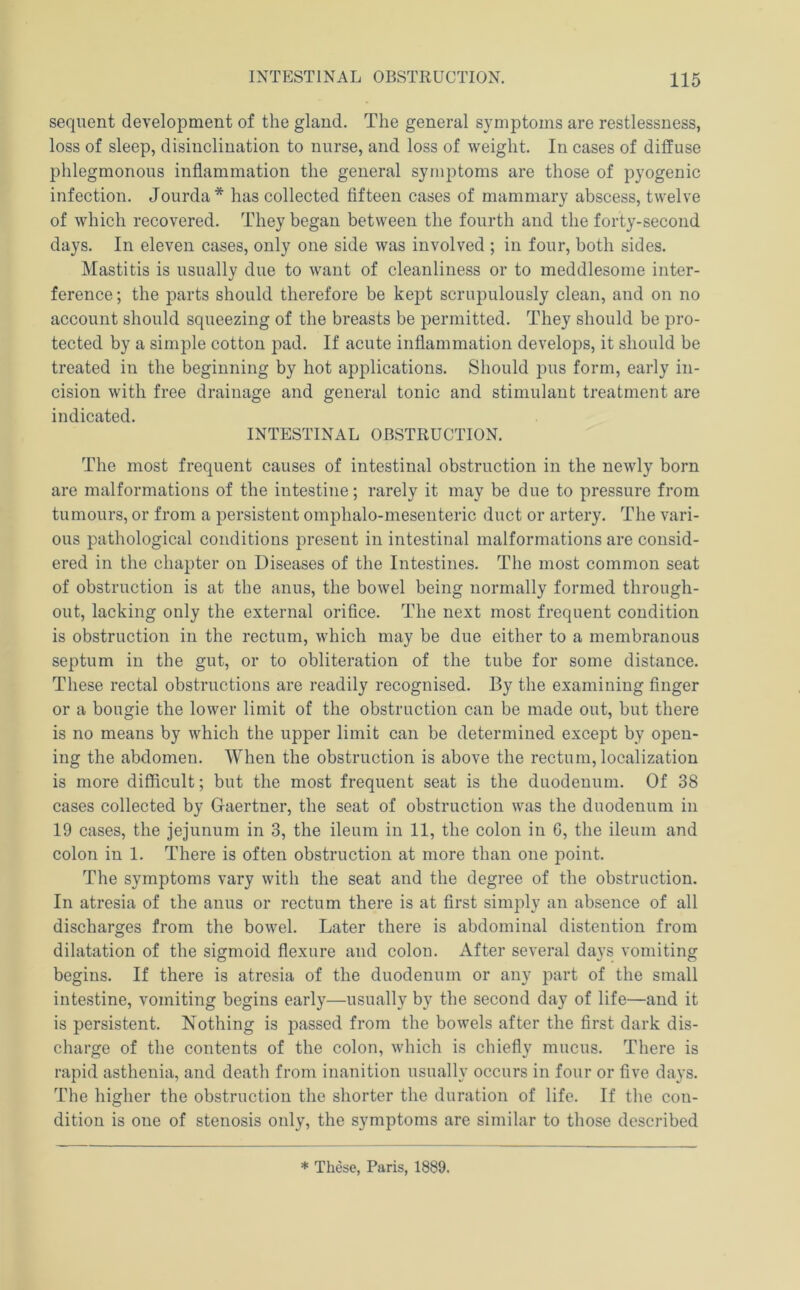 sequent development of the gland. The general symptoms are restlessness, loss of sleep, disinclination to nurse, and loss of weight. In cases of diffuse phlegmonous inflammation the general symptoms are those of pyogenic infection. Jourda* has collected fifteen cases of mammary abscess, twelve of which recovered. They began between the fourth and the forty-second days. In eleven cases, only one side was involved ; in four, both sides. Mastitis is usually due to want of cleanliness or to meddlesome inter- ference ; the parts should therefore be kept scrupulously clean, and on no account should squeezing of the breasts be permitted. They should be pro- tected by a simple cotton pad. If acute inflammation develops, it should be treated in the beginning by hot applications. Should pus form, early in- cision with free drainage and general tonic and stimulant treatment are indicated. INTESTINAL OBSTRUCTION. The most frequent causes of intestinal obstruction in the newly born are malformations of the intestine; rarely it may be due to pressure from tumours, or from a persistent omphalo-mesenteric duct or artery. The vari- ous pathological conditions present in intestinal malformations are consid- ered in the chapter on Diseases of the Intestines. The most common seat of obstruction is at the anus, the bowel being normally formed through- out, lacking only the external orifice. The next most frequent condition is obstruction in the rectum, which may be due either to a membranous septum in the gut, or to obliteration of the tube for some distance. These rectal obstructions are readily recognised. By the examining finger or a bougie the lower limit of the obstruction can be made out, but there is no means by which the upper limit can be determined except by open- ing the abdomen. When the obstruction is above the rectum, localization is more difficult; but the most frequent seat is the duodenum. Of 38 cases collected by Gaertner, the seat of obstruction was the duodenum in 19 cases, the jejunum in 3, the ileum in 11, the colon in G, the ileum and colon in 1. There is often obstruction at more than one point. The symptoms vary with the seat and the degree of the obstruction. In atresia of the anus or rectum there is at first simply an absence of all discharges from the bowel. Later there is abdominal distention from dilatation of the sigmoid flexure and colon. After several days vomiting begins. If there is atresia of the duodenum or any part of the small intestine, vomiting begins early—usually by the second day of life—and it is persistent. Nothing is passed from the bowels after the first dark dis- charge of the contents of the colon, which is chiefly mucus. There is rapid asthenia, and death from inanition usually occurs in four or five days. The higher the obstruction the shorter the duration of life. If the con- dition is one of stenosis only, the symptoms are similar to those described * These, Paris, 1889.