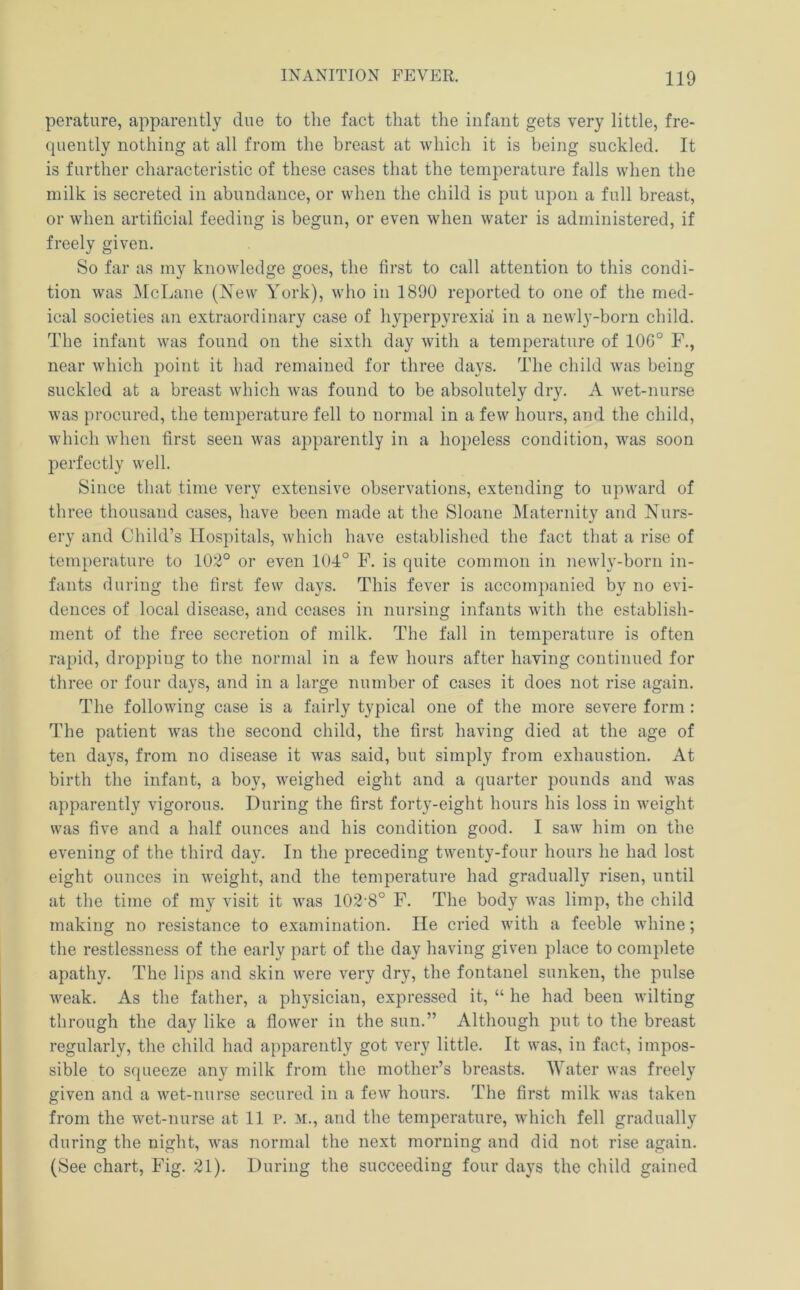 peratiire, apparently due to the fact that the infant gets very little, fre- quently nothing at all from the breast at which it is being suckled. It is further characteristic of these cases that the temperature falls when the milk is secreted in abundance, or when the child is put upon a full breast, or when artificial feeding is begun, or even Avhen water is administered, if freely given. So far as my knowledge goes, the first to call attention to this condi- tion was McLane (Xew York), who in 1890 reported to one of the med- ical societies an extraordinary case of hyperpyrexia in a newly-born child. The infant was found on the sixtli day with a temperatui’e of 100° F., near which point it had remained for three days. The child was being suckled at a breast which was found to be absolutely dry. A wet-nurse was procured, the temperature fell to normal in a few hours, and the child, which when first seen was apparently in a hopeless condition, was soon perfectly well. Since that time very extensive observations, extending to upward of three thousand cases, have been made at the Sloane Maternity and Nurs- ery and Child’s Hospitals, which have established the fact that a rise of temperature to 102° or even 104° F. is quite common in newly-born in- fants during the first few days. This fever is accompanied by no evi- dences of local disease, and ceases in nursing infants with the establish- ment of the free secretion of milk. The fall in temperature is often rapid, dropping to the normal in a few hours after having continued for three or four days, and in a large number of cases it does not rise again. The following case is a fairly typical one of the more severe form: The patient was the second child, the first having died at the age of ten days, from no disease it was said, but simply from exhaustion. At birth the infant, a boy, weighed eight and a quarter pounds and was apparently vigorous. During the first forty-eight hours his loss in weight was five and a half ounces and his condition good. I saw him on the evening of the third day. In the preceding twenty-four hours he had lost eight ounces in weight, and the temperature had gradually risen, until at the time of my visit it was 102’8° F. The body was limp, the child making no resistance to examination. lie cried with a feeble whine; the restlessness of the early part of the day having given place to complete apathy. The lips and skin were very dry, the fontanel sunken, the pulse weak. As the father, a physician, expressed it, “ he had been wilting through the day like a flower in the sun.” Although put to the breast regularly, the child had apparently got very little. It was, in fact, impos- sible to squeeze any milk from the mother’s breasts. Water was freely given and a wet-nurse secured in a few hours. The first milk was taken from the wet-nurse at 11 p. m., and the temperature, which fell gradually during the night, was normal the next morning and did not rise again. (See chart. Fig. 21). During the succeeding four days the child gained