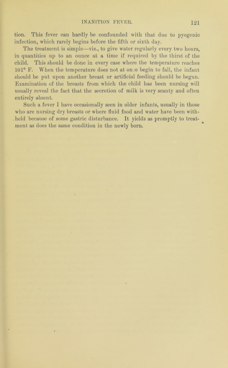tion. This fever can hardly be confounded with that due to pyogenic infection, which rarely begins before the fifth or sixth day. The treatment is simple—viz., to give water regularly every two hours, in quantities up to an ounce at a time if required by the thirst of the child. This should be done in every case where the temperature reaches 101° F. When the temperature does not at once begin to fall, the infant should be put upon another breast or artificial feeding should be begun. Examination of the breasts from which the child has been nursing will usually reveal the fact that the secretion of milk is very scanty and often entirely absent. Such a fever I have occasionally seen in older infants, usually in those who are nursing dry breasts or where fiuid food and water have been with- .held because of some gastric disturbance. It yields as promptly to treat- ment as does the same condition in the newly born.