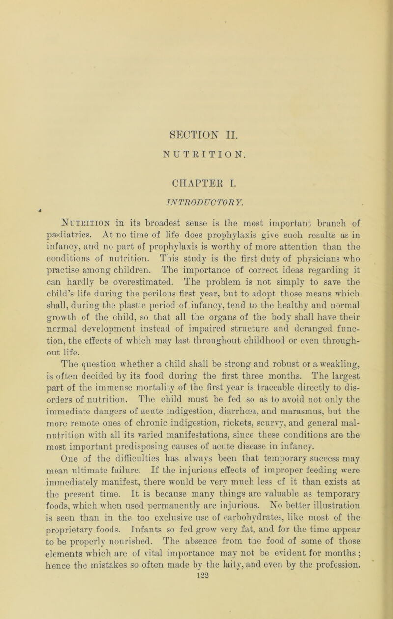 NUTRITION. CHAPTER I. INTRODUCTORY. Nutrition in its broadest sense is the most important branch of pasdiatrics. At no time of life does propliylaxis give such results as in infancy, and no part of prophylaxis is worthy of more attention than the conditions of nutrition. This study is the first duty of physicians who practise among children. The importance of correct ideas regarding it can hardly be overestimated. The problem is not simply to save the child’s life during the perilous first year, but to adopt those means which shall, during the plastic period of infancy, tend to the healthy and normal growth of the child, so that all the organs of the body shall have their normal development instead of impaired structure and deranged func- tion, the effects of which may last throughout childhood or even through- out life. The question whether a child shall be strong and robust or a weakling, is often decided by its food during the first three months. The largest part of the immense mortality of the first year is traceable directly to dis- orders of nutrition. The child must be fed so as to avoid not only the immediate dangers of acute indigestion, diarrhoea, and marasmus, but the more remote ones of chronic indigestion, rickets, scurvy, and general mal- nutrition with all its varied manifestations, since these conditions are the most important predisposing causes of acute disease in infancy. One of the difficulties has always been that temporary success may mean ultimate failure. If the injurious effects of improper feeding were immediately manifest, there would be very much less of it than exists at the present time. It is because many things are valuable as temporary foods, which when used permanently are injurious. No better illustration is seen than in the too exclusive use of carbohydrates, like most of the proprietary foods. Infants so fed grow very fat, and for the time appear to be properly nourished. The absence from the food of some of those elements which are of vital importance may not be evident for months; hence the mistakes so often made by the laity, and even by the profession. 123