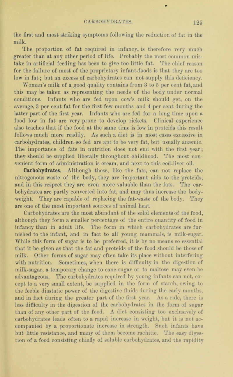the first and most striking symptoms following the reduction of fat in the milk. The proportion of fat required in infancy, is therefore very much greater than at any other period of life. Probably the most common mis- take in artificial feeding has been to give too little fat. The chief reason for the failure of most of the proprietary infant-foods is that they are too low in fat; but an excess of carbohydrates can not supply this deficiency. Woman’s milk of a good quality contains from 3 to 5 per cent fat, and this may be taken as representing the needs of the body under normal conditions. Infants who are fed upon cow’s milk should get, on the average, 3 per cent fat for the first few months and 4 per cent during the latter part of the first year. Infants who are fed for a long time upon a food low in fat are very prone to develop rickets. Clinical experience also teaches that if the food at the same time is low in proteids this result follows much more readily. As such a diet is in most cases excessive in carbohydrates, children so fed are apt to be very fat, but usually ana?mic. The importance of fats in nutrition does not end with the first year; they should be supplied liberally throughout childhood, d’he most con- venient form of administration is cream, and next to this cod-liver oil. Carbohydrates.—Although these, like the fats, can not replace the nitrogenous waste of the body, they are important aids to the proteids, and in this respect they are even more valuable than the fats. The car- bohydrates are partly converted into fat, and may thus increase the body- weight. They are capable of replacing the fat-waste of the body. They are one of the most important sources of animal heat. Carbohydrates are the most abundant of the solid elements of the food, although they form a smaller percentage of the entire quantity of food in infancy than in adult life. The form in which carbohydrates are fur- nished to the infant, and in fact to all young mammals, is milk-sugar. While this form of sugar is to be preferred, it is by no means so essential that it be given as that the fat and proteids of the food should be those of milk. Other forms of sugar may often take its place without interfering with nutrition. Sometimes, when there is difficulty in the digestion of milk-sugar, a temporary change to cane-sugar or to maltose may even be advantageous. The carbohydrates required by young infants can not, ex- cept to a very small extent, be supplied in the form of starch, owing to the feeble diastatic power of the digestive fluids during the early months, and in fact during the greater part of the first year. As a rule, there is less difficulty in the digestion of the carbohydrates in the form of sugar than of any other part of the food. A diet consisting too exclusively of carbohydrates leads often to a rapid increase in weight, but it is not ac- companied by a proportionate increase in strength. Such infants have but little resistance, and many of them become rachitic. The easy diges- tion of a food consisting chiefly of soluble carbohydrates, and the rapidity
