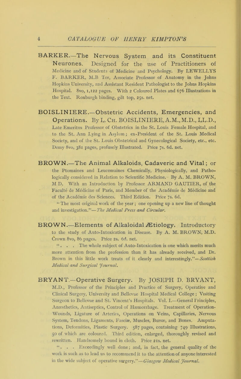 BARKER.—The Nervous System and its Constituent Neurones. Designed for the use of Practitioners of Medicine and of Students ot Medicine and Psychology. By LEWELLYS F. BARKER. M.B Tor, Associate Professor of Anatomy in the Johns Hopkins University, and Assistant Resident Pathologist to the Johns Hopkins Hospital. 8vo, 1,122 pages. With 2 Coloured Plates and 676 Illustrations in the Text. Roxburgh binding, gilt top, 25s. net. BOISLINIERE.—Obstetric Accidents, Emergencies, and Operations. By D. Ch. BOISLINIERE, A.M., M.D., LL-D., Late Emeritus Professor of Obstetrics in the St. Louis Female Hospital, and to the St. Ann Lying in Asylum ; ex-President of the St. Louis Medical Society, and of the St. Louis Obstetrical and Gynecological Society, etc., etc. Demy 8vo, 381 pages, profusely Illustrated. Price 7s. 6d. net. BROWN.—The Animal Alkaloids, Cadaveric and Vital; or the Ptomaines and Leucomaines Chemically, Physiologically, and Patho- logically considered in Relation to Scientific Medicine. By A. M. BROWN, M D. With an Introduction by Professor ARMAND GAUTIER, of the Faculte de Medicine of Paris, and Member of the Academie de Medicine and of the Academie des Sciences. Third Edition. Price 7s. 6d. “ The most original work of the year ; one opening up a new line of thought and investigation.”—The Medical Press and Circular. BROWN.—Elements of Alkaloidal ^Etiology. Introductory to the study of Auto-Intoxication in Disease. By A. M. BROWN, M.D. Crown 8vo, 86 pages. Price 2s. 6d. net. “ . . . The whole subject of Auto-Intoxication is one which merits much more attention from the profession than it has already received, and Dr. Brown in this little work treats of it clearly and interestingly.”—Scottish Medical and Surgical journal. BRYANT.—Operative Surgery. By JOSEPH D. BRYANT, M.D., Professor of the Principles and Practice of Surgery, Operative and Clinical Surgery, University and Bellevue Hospital Medical College ; Visiting Surgeon to Bellevue and St. Vincent’s Hospitals. Vol. I.—General Principles, Anaesthetics, Antiseptics, Control of Haemorrhage. Treatment of Operation- Wounds, Ligature of Arteries, Operations on Veins, Capillaries, Nervous System, Tendons, Ligaments, Fasciae, Muscles, Bursae, and Bones. Amputa- tions, Detormities, Plastic Surgery. 587 pages, containing 749 Illustrations, 50 of which are coloured. Third edition, enlarged, thoroughly revised and rewritten. Handsomely bound in cloth. Price 21s, net. “ . . . Exceedingly well done; and, in fact, the general quality of the work is such as to lead us to recommend it to the attention of anyone interested in the wide subject of operative suj'gery.”—Glasgow Medical Journal.