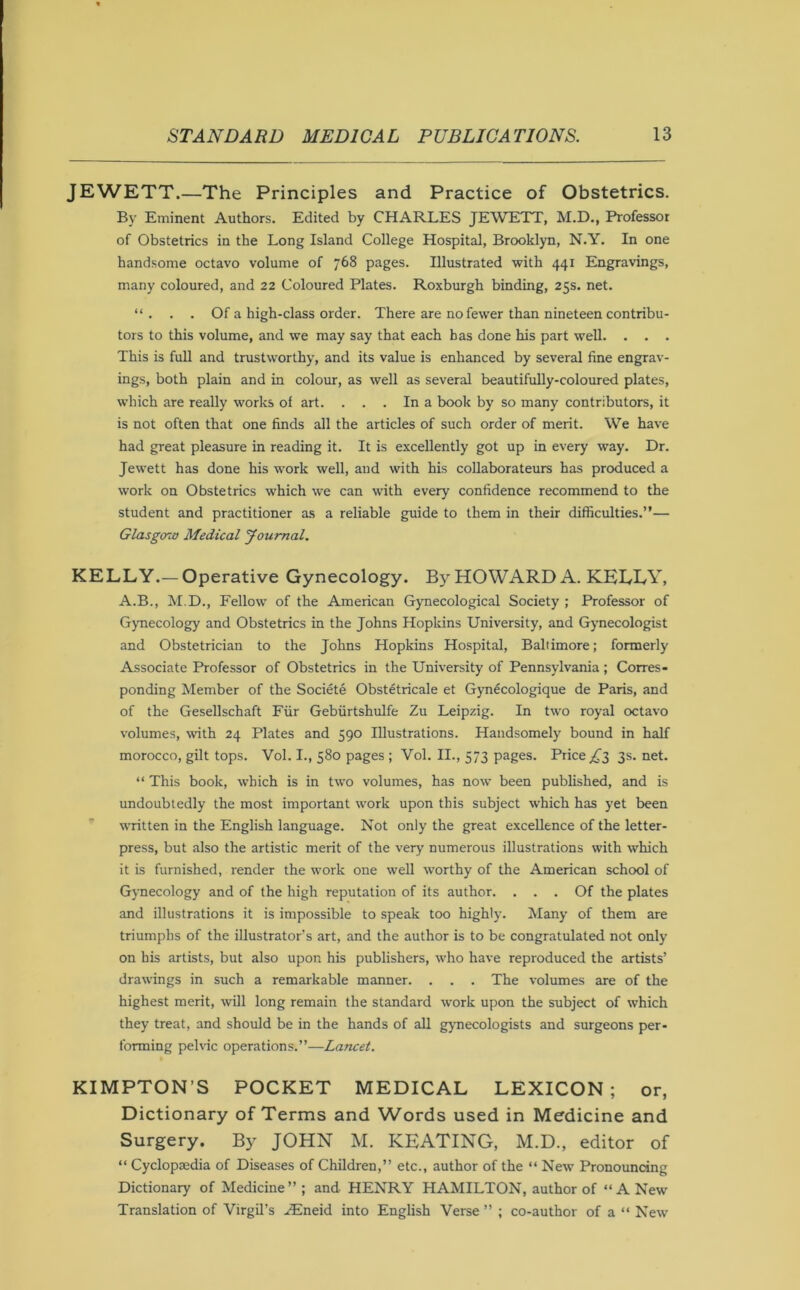 JEWETT.—The Principles and Practice of Obstetrics. By Eminent Authors. Edited by CHARLES JEWETT, M.D., Professor of Obstetrics in the Long Island College Hospital, Brooklyn, N.Y. In one handsome octavo volume of 768 pages. Illustrated with 441 Engravings, many coloured, and 22 Coloured Plates. Roxburgh binding, 25s. net. “. . . Of a high-class order. There are no fewer than nineteen contribu- tors to this volume, and we may say that each has done his part well. . . . This is full and trustworthy, and its value is enhanced by several fine engrav- ings, both plain and in colour, as well as several beautifully-coloured plates, w’liich are really works of art. ... In a book by so many contributors, it is not often that one finds all the articles of such order of merit. We have had great pleasure in reading it. It is excellently got up in every way. Dr. Jewett has done his work well, and with his collaborateurs has produced a work on Obstetrics which we can with every confidence recommend to the student and practitioner as a reliable guide to them in their difficulties.”— Glasgow Medical yournal. KELLY.—Operative Gynecology. By HOWARD A. KELLY, A.B., M.D., Fellow of the American Gynecological Society ; Professor of Gymecology and Obstetrics in the Johns Hopkins University, and Gynecologist and Obstetrician to the Johns Hopkins Hospital, Baltimore; formerly Associate Professor of Obstetrics in the University of Pennsylvania; Corres- ponding Member of the Societe Obstetricale et Gynecologique de Paris, and of the Gesellschaft Fiir Gebiirtshulfe Zu Leipzig. In two royal octavo volumes, with 24 Plates and 590 Illustrations. Handsomely bound in half morocco, gilt tops. Vol. L, 580 pages ; Vol. II., 573 pages. Price ;^3 3s.net. ” This book, which is in two volumes, has now been published, and is undoubtedly the most important work upon this subject which has yet been written in the English language. Not only the great excellence of the letter- press, but also the artistic merit of the ver>’ numerous illustrations with which it is furnished, render the work one well worthy of the American school of Gynecology and of the high reputation of its author. ... Of the plates and illustrations it is impossible to speak too highly. Many of them are triumphs of the illustrator’s art, and the author is to be congratulated not only on his artists, but also upon his publishers, who have reproduced the artists’ drawings in such a remarkable manner. . . . The volumes are of the highest merit, will long remain the standard work upon the subject of which they treat, and should be in the hands of all gynecologists and surgeons per- forming pelvic operations.”—Lancet. KIMPTON’S POCKET MEDICAL LEXICON; or, Dictionary of Terms and Words used in Medicine and Surgery. By JOHN M. KEATING, M.D., editor of “ Cyclopaedia of Diseases of Children,” etc., author of the “ New Pronouncing Dictionary of Medicine” ; and HENRY HAMILTON, author of “A New Translation of Virgil’s .iEneid into English Verse ” ; co-author of a “ New