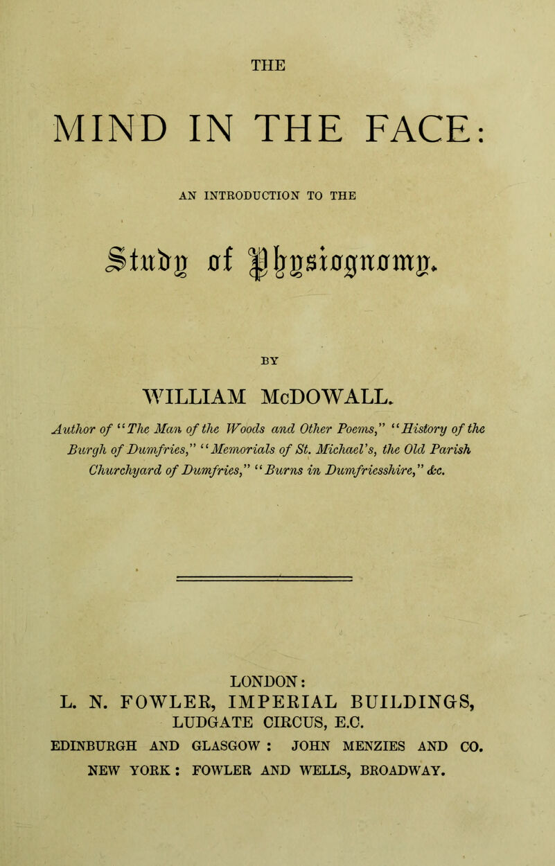 THE MIND IN THE FACE: AN INTRODUCTION TO THE SLtfrg 0f Jjjjgsbgnnmjr. BY WILLIAM McDOWALL. Author of “The Man of the Woods and Other Poems,” “History of the Burgh of Dumfries,” “Memorials of St. Michael's, the Old Parish Churchyard of Dumfries,” “Burns in Dumfriesshire,” dec. LONDON: L. N. FOWLER, IMPERIAL BUILDINGS, LUDGATE CIRCUS, E.C. EDINBURGH AND GLASGOW : JOHN MENZIES AND CO. NEW YORK : FOWLER AND WELLS, BROADWAY.