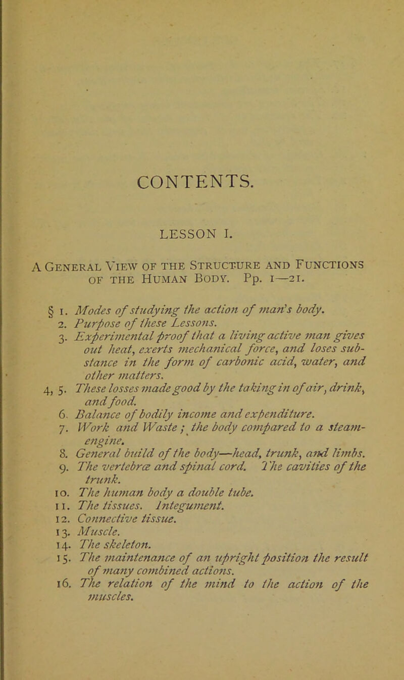 CONTENTS. LESSON I. A General View of the Structure and Functions of the Human Body. Pp. i—21. § 1. Modes of studying the action of man's body. 2. Purpose of these Lessons. 3. Experimental proof that a living active ma7i gives out heat, exerts mechanical force, and loses sub- stafice in the form of carbotiic acid, water, and other matters. 4, 5. These losses made good by the taking in ofair, drink, and food. 6. Balance of bodily income and expenditure. 7. Work and Waste ; the body compared to a steam- engine. 8. General build of the body—head, trunk, and limbs. 9. The vertebrce and spinal cord. 2 'he cavities of the trunk. ro. The human body a double tube. 11. The tissues. Integument. 12. Connective tissue. 13. Muscle. 14. The skeleton. 15. The maintenance of an upright position the result of many combined actions. 16. The relation of the mind to the action of the muscles.