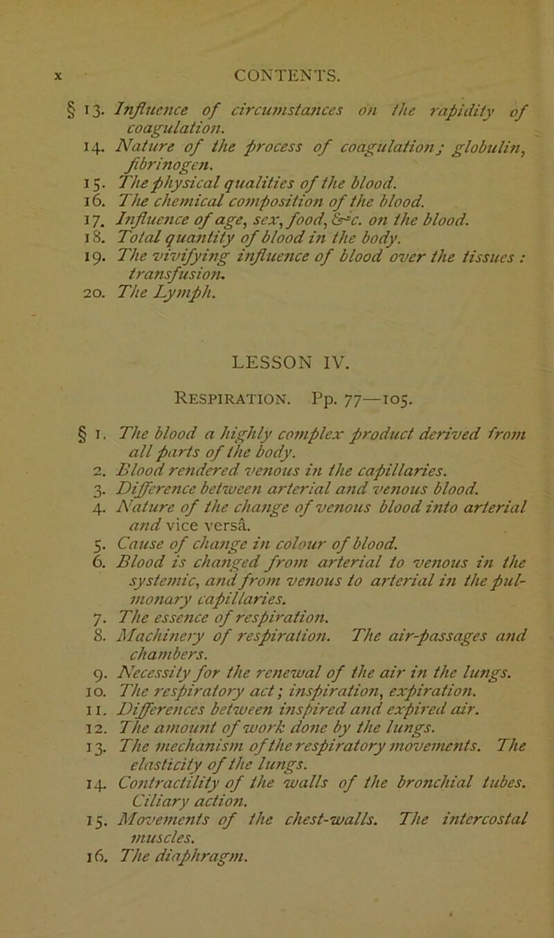 § 13. Influence of circumstances on the rapidity of coagulation. 14. Nature of the process of coagulation j globulin, fibrinogen. 15. The physical qualities of the blood. 16. The chemical composition of the blood. 17. Influence of age, sex, food, &=c. on the blood. 18. Total quantity of blood in the body. 19. The vivifying influence of blood over the tissues : transfusion. 20. The Lymph. LESSON IV. Respiration. Pp. 77—105. § 1. The blood a highly complex product derived from all parts of the body. 2. Blood rendered venous in the capillaries. 3. Difference between arterial and venous blood. 4. Nature of the change of venous blood into arterial and vice versa. 5. Cause of change in colour of blood. 6. Blood is changed from arterial to venous in the systemic, atui from venous to arterial in the pul- monary capillaries. 7. The essence of respiration. 8. Machinery of respiration. The air-passages and chambers. 9. Necessity for the renewal of the air in the lungs. 10. The respiratory act; inspiration, expiration. 11. Differences between inspired and expired air. 12. The amount of work done by the lungs. 13. The mechanism of the respii'atory movements. The elasticity of the lungs. 14. Contractility of the walls of the bronchial tubes. Ciliary action. 15. Movements of the chest-walls. The intercostal muscles. 16. The diaphragm.