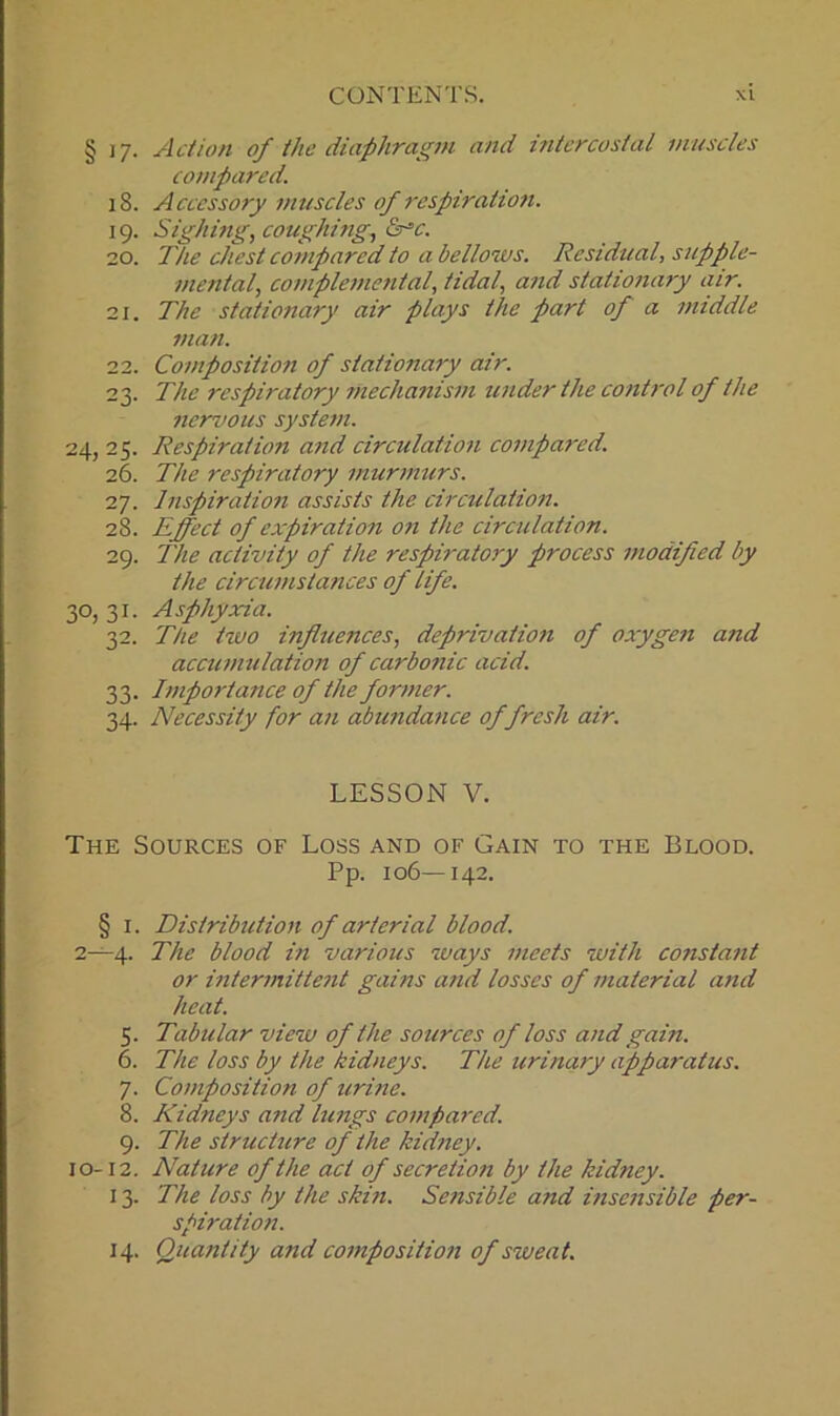 § 17. Action of the diaphragm and intercostal muscles compared. 18. Accessory muscles of respiration. 19. Sighing, coughing, <2r=c. 20. The chest compared to a bellows. Residual, supple- mental, complemental, tidal, and stationary air. 21. The stationary air plays the part of a middle man. 22. Composition of stationary air. 23. The respiratory mechanism under the control of the nervous system. 24, 25. Respiration and circulation compared. 26. The respiratory murmurs. 27. Inspiration assists the circulation. 28. Effect of expiration on the circulation. 29. The activity of the respiratory process modified by the circumstances of life. 30, 31. A sphyxia. 32. The two influences, deprivation of oxygen and accumulation of carbonic acid. 33. Importance of the former. 34. Necessity for an abundance of fresh air. LESSON V. The Sources of Loss and of Gain to the Blood. Pp. 106—142. § 1. Distribution of arterial blood. 2—4. The blood in various ways meets with constant or intermittent gains and losses of material and heat. 5. Tabular view of the sources of loss and gain. 6. The loss by the kidneys. The urinary apparatus. 7. Composition of urine. 8. Kidneys and lungs compared. 9. The structure of the kidney. 10-12. Nature of the act of secretion by the kidney. 13. The loss by the skin. Sensible and insensible per- spiration. 14. Quantity and composition of sweat.