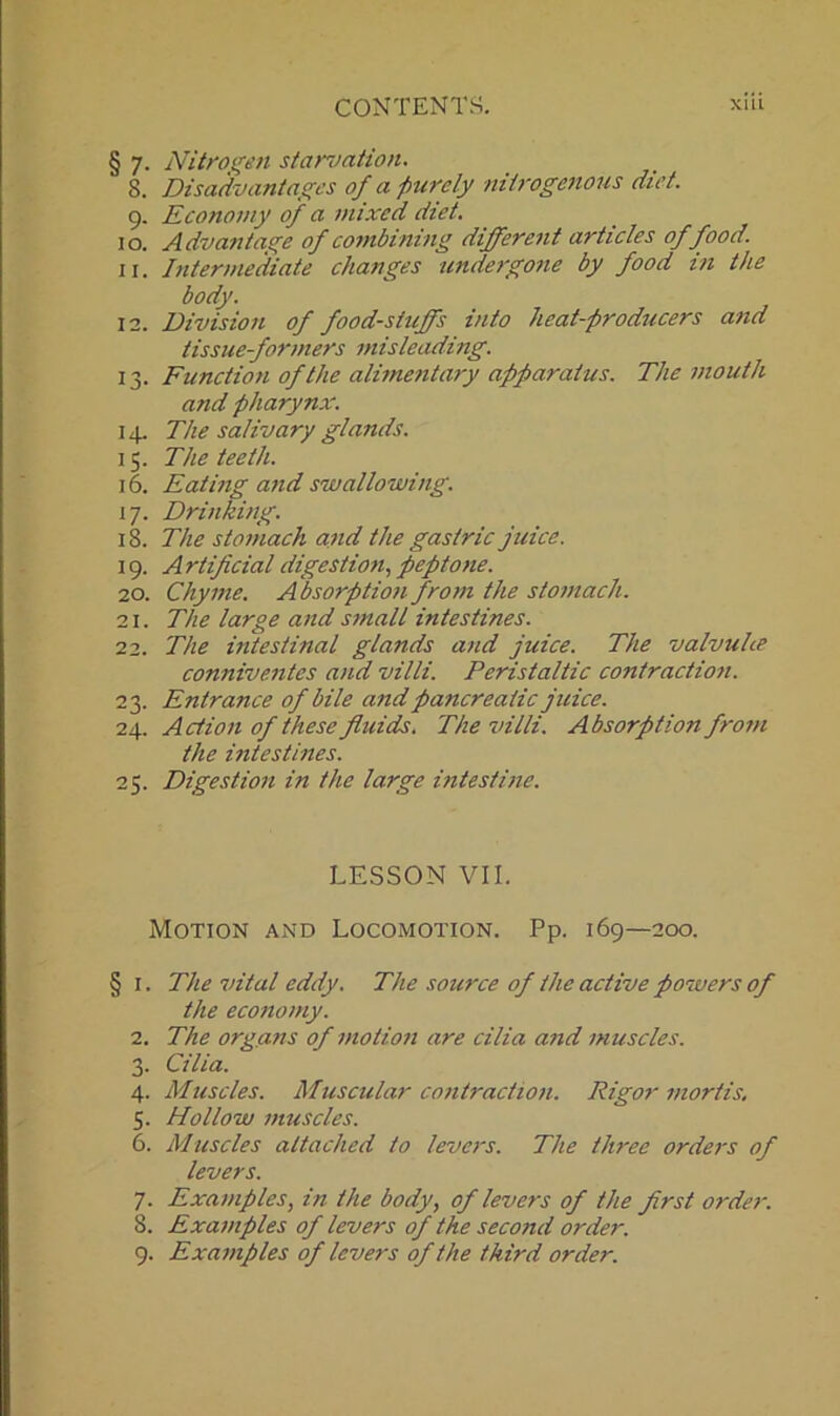 § 7. Nitrogen starvation. 8. Disadvantages of a purely nitrogenous diet. 9. Economy of a mixed diet. 10. Advantage of combining different articles of food. 11. Intermediate changes undergone by food in the body. 12. Division of foodstuffs into heat-producers and tissue-formers misleading. 13. Function of the alimentary apparatus. The mouth and pharynx. 14. The salivary glands. 15. The teeth. 16. Eating and swallowing. 17. Drinking. 18. The stomach and the gastric juice. 19. Artificial digestion, peptone. 20. Chyme. Absorption from the stomach. 21. The large and small intestines. 22. The intestinal glands and juice. The valvuhe conniventes and villi. Peristaltic contraction. 23. Entrance of bile and pancreatic juice. 24. Action of these fluids. The villi. Absorption from the intestines. 25. Digestion in the large intestine. LESSON VII. Motion and Locomotion. Pp. 169—200. § 1. The vital eddy. The source of the active powers of the economy. 2. The organs of motion are cilia and muscles. 3. Cilia. 4. Muscles. Muscular contraction. Rigor mortis. 5. Hollow muscles. 6. Muscles attached to levers. The three orders of levers. 7. Examples, in the body, of levers of the first order. 8. Examples of levers of the second order. 9. Examples of levers of the third order.