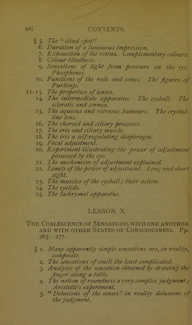 § 5. The “ blind spot.” 6. Duration of a luminous impression. 7. Exhaustion of the retina. Complementary colours. 8 Colour blindness. 9. Sensations of light from pressure on the eye. Phosphenes. 10. Functions of the rods and cones. The figures of Purkinje. 11-13. The properties of lenses. 14. The intermediate apparatus. The eyeball. The sclerotic and cornea. 15. The aqueous and vitreous humours. The crystal- line lens. 16. The choroid and ciliary processes. 17. The iris and ciliary muscle. 18. The iris a self-regulating diaphragm. 19. Focal adjustment. 20. Experiment illustrating the power of adjustment possessed by the eye. 21. '1 he mechanism of adjustment explained. 22. Limits of the power of adjustment. Long and short sight. 23. The muscles of the eyeball; their action. 24. The eyelids. 25. The lachrymal apparatus. LESSON X. The Coalescence ok Sensations with one another AND WITH OTHER STATES OK CONSCIOUSNESS. Pp. 265—277. § i. Many apparently simple sensations are, in reality, composite. 2. The sensations of smell the least complicated. 3. Analysis of the sensation obtained by drawing the finger along a table. 4. The notion of roundness a very complex judgment ; Aristotle's experiment. 5. “ Delusions of the senses” in reality delusions of the judgment.