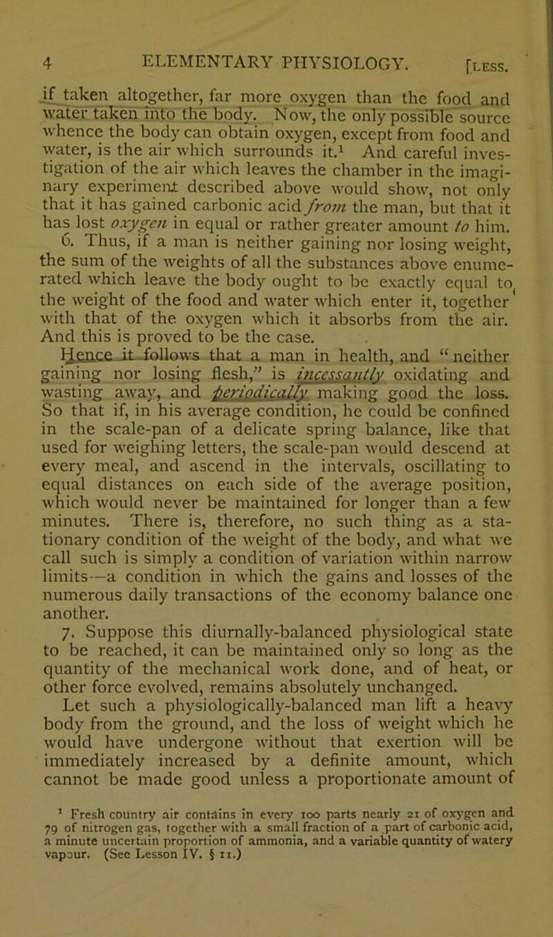 if taken altogether, far more oxygen than the food and water taken into the body. Now, the only possible source whence the body can obtain oxygen, except from food and water, is the air which surrounds it.1 And careful inves- tigation of the air which leaves the chamber in the imagi- nary experiment described above would show, not only that it has gained carbonic acid from the man, but that it has lost oxygen in equal or rather greater amount to him. 6. Thus, if a man is neither gaining nor losing weight, the sum of the weights of all the substances above enume- rated which leave the body ought to be exactly equal to the weight of the food and water which enter it, together with that of the oxygen which it absorbs from the air. And this is proved to be the case. Hence it .follows that a man in health, and “ neither gaining nor losing flesh,” is incessantly oxidating and wasting away, and periodically making good the loss. So that if, in his average condition, he could be confined in the scale-pan of a delicate spring balance, like that used for weighing letters, the scale-pan would descend at every meal, and ascend in the intervals, oscillating to equal distances on each side of the average position, which would never be maintained for longer than a few minutes. There is, therefore, no such thing as a sta- tionary condition of the weight of the body, and what we call such is simply a condition of variation within narrow limits—a condition in which the gains and losses of the numerous daily transactions of the economy balance one another. 7. Suppose this diurnally-balanced physiological state to be reached, it can be maintained only so long as the quantity of the mechanical work done, and of heat, or other force evolved, remains absolutely unchanged. Let such a physiologically-balanced man lift a heavy body from the ground, and the loss of weight which he would have undergone without that exertion will be immediately increased by a definite amount, which cannot be made good unless a proportionate amount of 1 Fresh country air contains in every 100 parts nearly 21 of oxygen and 79 of nitrogen gas, together with a small fraction of a part of carbonic acid, a minute uncertain proportion of ammonia, and a variable quantity of watery vapour. (See Lesson IV. § 11.)