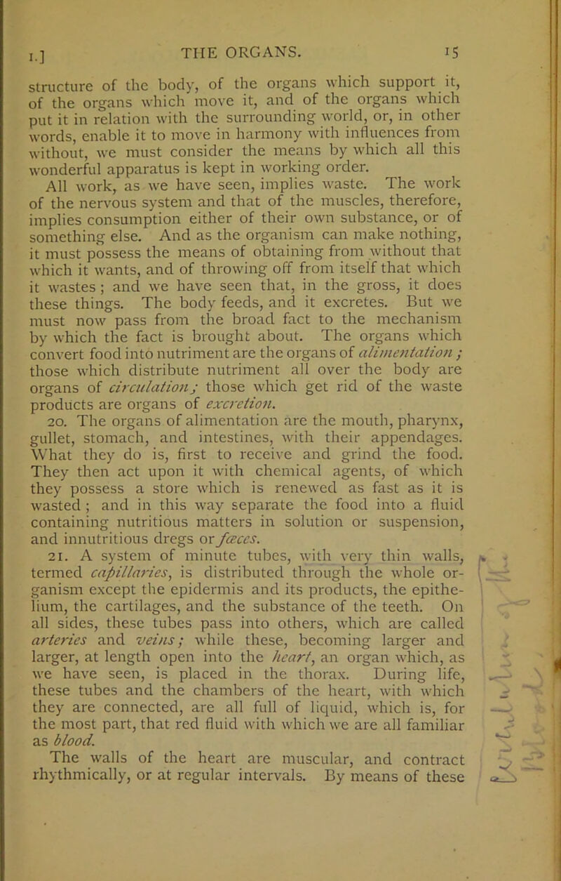 structure of the body, of the organs which support it, of the organs which move it, and of the organs which put it in relation with the surrounding world, or, in other words, enable it to move in harmony with influences from without, we must consider the means by which all this wonderful apparatus is kept in working order. All work, as we have seen, implies waste. The work of the nervous system and that of the muscles, therefore, implies consumption either of their own substance, or of something else. And as the organism can make nothing, it must possess the means of obtaining from without that which it wants, and of throwing off from itself that which it wastes; and we have seen that, in the gross, it does these things. The body feeds, and it excretes. But we must now pass from the broad fact to the mechanism by which the fact is brought about. The organs which convert food into nutriment are the organs of alimentation ; those which distribute nutriment all over the body are organs of circulationj those which get rid of the waste products are organs of excretion. 20. The organs of alimentation are the mouth, pharynx, gullet, stomach, and intestines, with their appendages. What they do is, first to receive and grind the food. They then act upon it with chemical agents, of which they possess a store which is renewed as fast as it is wasted ; and in this way separate the food into a fluid containing nutritious matters in solution or suspension, and innutritions dregs or faces. 21. A system of minute tubes, with very thin walls, termed capillaries, is distributed through the whole or- ganism except the epidermis and its products, the epithe- lium, the cartilages, and the substance of the teeth. On all sides, these tubes pass into others, which are called arteries and veins; while these, becoming larger and larger, at length open into the heart, an organ which, as we have seen, is placed in the thorax. During life, these tubes and the chambers of the heart, with which they are connected, are all full of liquid, which is, for the most part, that red fluid with which we are all familiar as blood. The walls of the heart are muscular, and contract rhythmically, or at regular intervals. By means of these