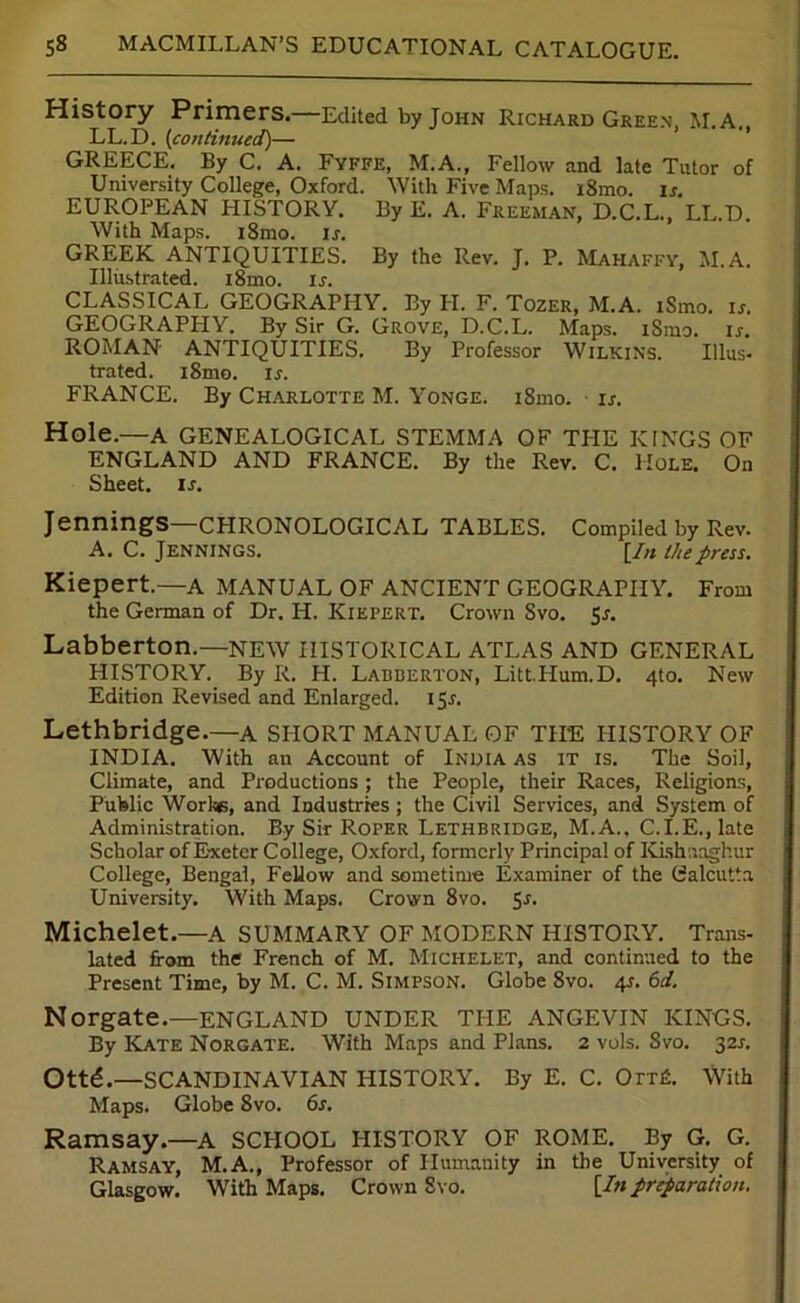 History Primers.—Edited by John Richard Green, M.A., LL.D. (continued)— GREECE. By C. A. Fyffe, M.A., Fellow and late Tutor of University College, Oxford. With Five Maps. i8mo. is. EUROPEAN HISTORY. By E. A. Freeman, D.C.L., LL.D. With Maps. i8mo. u. GREEK ANTIQUITIES. By the Rev. J. P. Mahaffy, M.A. Illustrated. i8mo. is. CLASSICAL GEOGRAPHY. By LI. F. Tozer, M.A. iSmo. is. GEOGRAPHY. By Sir G. Grove, D.C.L. Maps. iSmo. is. ROMAN ANTIQUITIES. By Professor Wilkins. Illus- trated. iSmo. u. FRANCE. By Charlotte M. Yonge. iSmo. is. Hole.—A GENEALOGICAL STEMMA OF TLIE KINGS OF ENGLAND AND FRANCE. By the Rev. C. Hole. On Sheet, ir. Jennings—CHRONOLOGICAL TABLES. Compiled by Rev. A. C. Jennings. [In Ihepress. Kiepert.—A MANUAL OF ANCIENT GEOGRAPHY. From the German of Dr. H. Kiepert. Crown Svo. 5s. Labberton.—NEW HISTORICAL ATLAS AND GENERAL HISTORY. By R. H. Labberton, Litt.Hum.D. 4to. New Edition Revised and Enlarged. 15*. Lethbridge.—A SHORT MANUAL OF THE HISTORY OF INDIA. With an Account of India as it is. The Soil, Climate, and Productions ; the People, their Races, Religions, Public Worl«, and Industries ; the Civil Services, and System of Administration. By Sir Roper Lethbridge, M.A., C.I.E., late Scholar of Exeter College, Oxford, formerly Principal of Kishnaghur College, Bengal, Fellow and sometime Examiner of the Calcutta University. With Maps. Crown 8vo. 5-r* Michelet.—A SUMMARY OF MODERN HISTORY. Trans- lated from the French of M. Michelet, and continued to the Present Time, by M. C. M. Simpson. Globe 8vo. 41. 6d. Norgate.—ENGLAND UNDER THE ANGEVIN KINGS. By Kate Norgate. With Maps and Plans. 2 vols. Svo. 32A Ottd.—SCANDINAVIAN HISTORY. By E. C. Orrfi. With Maps. Globe 8vo. 6s. Ramsay.—A SCHOOL HISTORY OF ROME. By G. G. Ramsay, M.A., Professor of Humanity in the University of Glasgow. With Maps. Crown Svo. [In preparation.