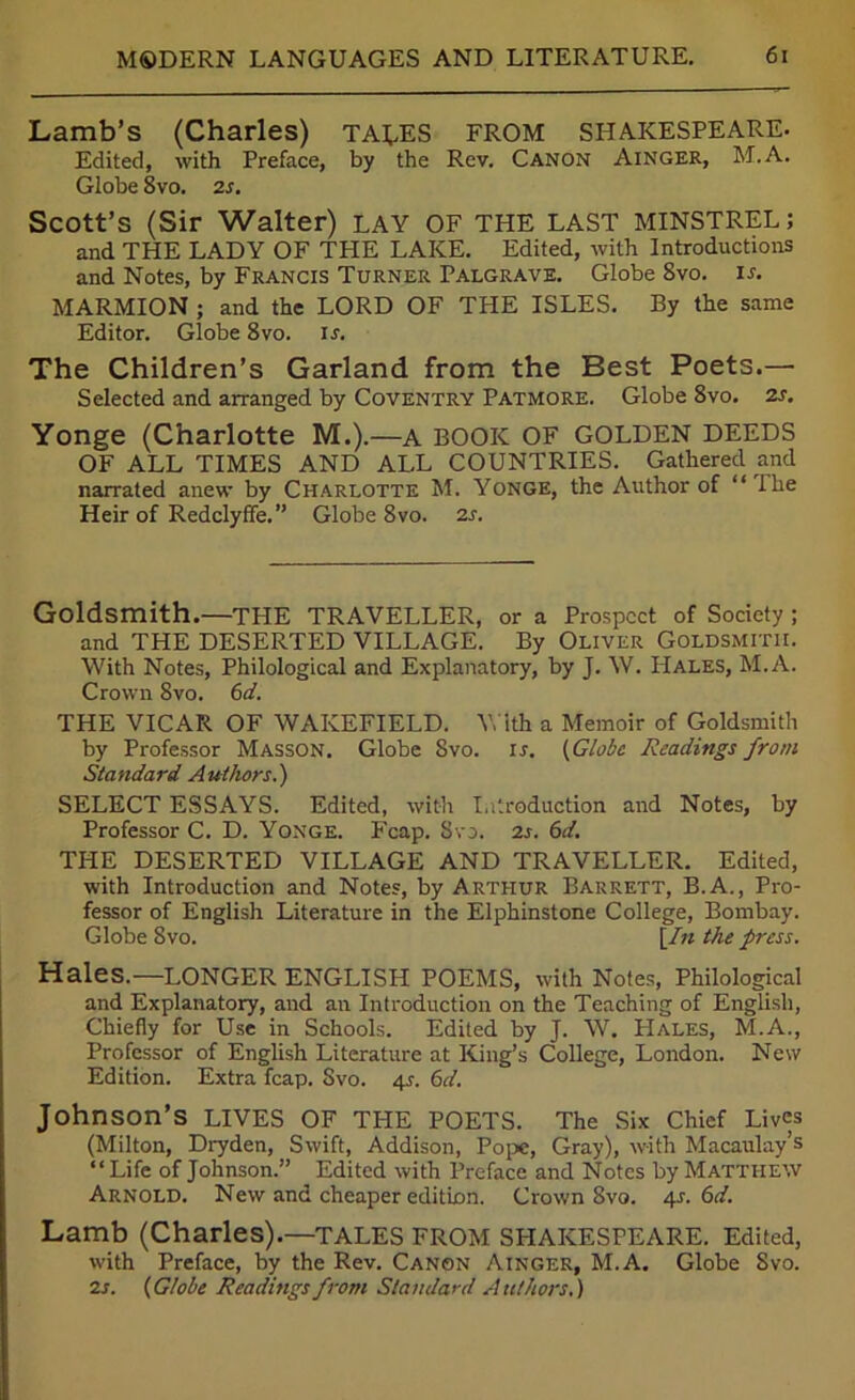 Lamb’s (Charles) takes from SHAKESPEARE. Edited, with Preface, by the Rev. Canon Ainger, M.A. Globe 8vo. 2 s. Scott’s (Sir Walter) LAY OF THE LAST MINSTREL; and THE LADY OF THE LAKE. Edited, with Introductions and Notes, by Francis Turner Palgrave. Globe 8vo. is. MARMION ; and the LORD OF THE ISLES. By the same Editor. Globe 8vo. is. The Children’s Garland from the Best Poets.— Selected and arranged by Coventry Patmore. Globe 8vo. 2s. Yonge (Charlotte M.).—A BOOK OF GOLDEN DEEDS OF ALL TIMES AND ALL COUNTRIES. Gathered and narrated anew by Charlotte M. Yonge, the Author of “ Ihe Heir of Redclyffe. ” Globe 8vo. 2s. Goldsmith.—the TRAVELLER, or a Prospect of Society ; and THE DESERTED VILLAGE. By Oliver Goldsmith. With Notes, Philological and Explanatory, by J. W. Hales, M.A. Crown 8vo. 6d. THE VICAR OF WAKEFIELD. With a Memoir of Goldsmith by Professor Masson. Globe 8vo. is. (Globe Readings from Standard Authors.) SELECT ESSAYS. Edited, with Introduction and Notes, by Professor C. D. Yonge. Fcap. Svo. 2s. 6d. THE DESERTED VILLAGE AND TRAVELLER. Edited, with Introduction and Notes, by Arthur Barrett, B.A., Pro- fessor of English Literature in the Elphinstone College, Bombay. Globe 8vo. [In the press. Hales.—LONGER ENGLISH POEMS, with Notes, Philological and Explanatory, and an Introduction on the Teaching of English, Chiefly for Use in Schools. Edited by J. W. PIales, M.A., Professor of English Literature at King’s College, London. New Edition. Extra fcap. Svo. 4s. 6d. Johnson’s LIVES OF THE POETS. The Six Chief Lives (Milton, Dryden, Swift, Addison, Pope, Gray), with Macaulay’s “Life of Johnson.” Edited with Preface and Notes by Matthew Arnold. New and cheaper edition. Crown Svo. 4s. 6d. Lamb (Charles).—TALES FROM SHAKESPEARE. Edited, with Preface, by the Rev. Canon Ainger, M.A. Globe Svo. 2s. (Globe Readings from Standard Authors.)