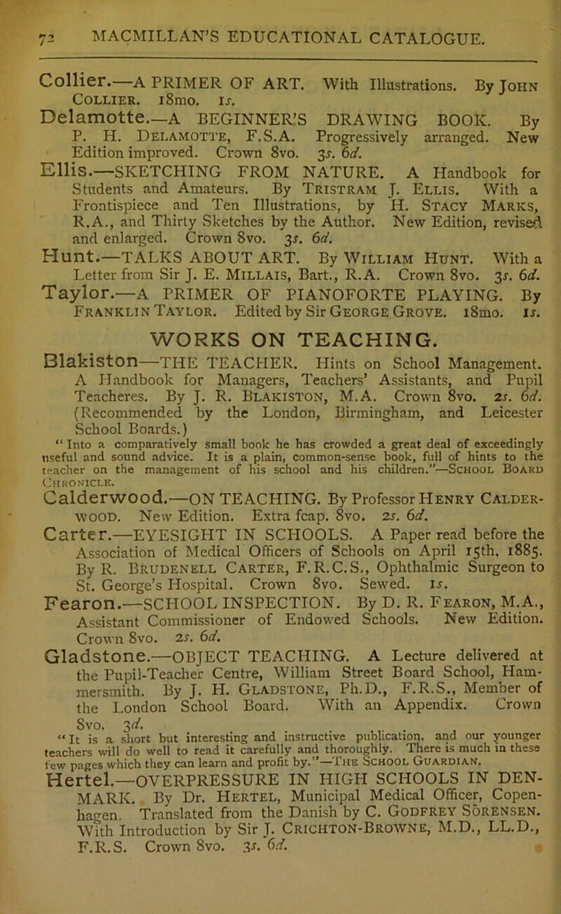 Collier. A PRIMER OF ART. With Illustrations. By John Collier. iSmo. is. Delamotte.—A BEGINNER’S DRAWING BOOK. By P. H. Delamotte, F.S.A. Progressively arranged. New Edition improved. Crown 8vo. 3r. 6d. Ellis.—SKETCHING FROM NATURE. A Handbook for Students and Amateurs. By Tristram J. Ellis. With a Frontispiece and Ten Illustrations, by H. Stacy Marks, R.A., and Thirty Sketches by the Author. New Edition, revised and enlarged. Crown 8vo. 3r. 6d. Hunt.—TALKS ABOUT ART. By William Hunt. With a Letter from Sir J. E. Millais, Bart., R.A. Crown 8vo. 2s- 6*/. Taylor.—A PRIMER OF PIANOFORTE PLAYING. By Franklin Taylor. Edited by Sir George Grove. i8mo. is. WORKS ON TEACHING. Blakiston—the TEACHER. Hints on School Management. A Handbook for Managers, Teachers’ Assistants, and Pupil Teacheres. By J. R. Blakiston, M.A. Crown 8vo. 2s. 6d. (Recommended by the London, Birmingham, and Leicester School Boards.) “ Into a comparatively small book he has crowded a great deal of exceedingly nseful and sound advice. It is a plain, common-sense book, full of hints to the teacher on the management of his school and his children.—School Board Chronicle. Calderwood.—ON TEACHING. By Professor PIenry Calder- wood. New Edition. Extra fcap. 8vo. 2s. 6d. Carter.—EYESIGHT IN SCHOOLS. A Paper read before the Association of Medical Officers of Schools on April 15th, 1885. By R. Brudenell Carter, F.R.C.S., Ophthalmic Surgeon to St. George’s Hospital. Crown 8vo. Sewed. Is. Fearon.—SCHOOL INSPECTION. By D. R. Fearon, M.A., Assistant Commissioner of Endowed Schools. New Edition. Crown 8vo. 2s. 6d. Gladstone.—OBJECT TEACHING. A Lecture delivered at the Pupil-Teacher Centre, William Street Board School, Ham- mersmith. By J. H. Gladstone, Ph.D., F.R.S., Member of the London School Board. With an Appendix. Crown 8vo. 31/. “ It is a short but interesting and instructive publication, and our younger teachers will do well to read it carefully and thoroughly. There is much in these few pages which they can learn and profit by.’’—The School Guardian. Hertel.—OVERPRESSURE IN HIGH SCHOOLS IN DEN- MARK. By Dr. Hertel, Municipal Medical Officer, Copen- hagen. Translated from the Danish by C. Godfrey Sorensen. With Introduction by Sir J. Crichton-Browne, M.D., LL.D., F.R.S. Crown 8vo. 3-r. 6d.