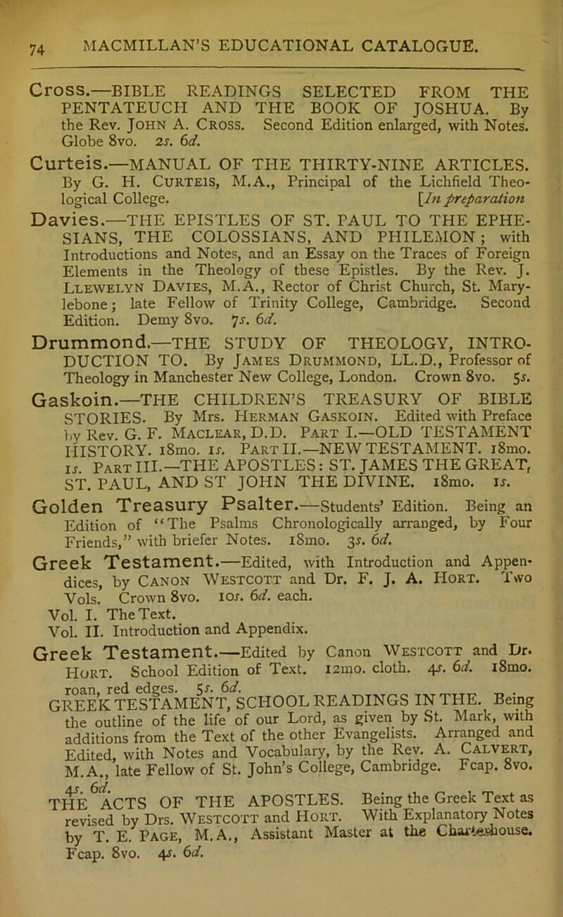 Cross.—BIBLE READINGS SELECTED FROM THE PENTATEUCH AND THE BOOK OF JOSHUA. By the Rev. John A. Cross. Second Edition enlarged, with Notes. Globe 8vo. 2r. 6d. Curteis.—MANUAL OF THE THIRTY-NINE ARTICLES. By G. H. Curteis, M.A., Principal of the Lichfield Theo- logical College. [In preparation Davies.—THE EPISTLES OF ST. PAUL TO THE EPHE- SIANS, THE COLOSSIANS, AND PHILEMON ; with Introductions and Notes, and an Essay on the Traces of Foreign Elements in the Theology of these Epistles. By the Rev. J. Llewelyn Davies, M.A., Rector of Christ Church, St. Mary- lebone; late Fellow of Trinity College, Cambridge. Second Edition. Demy 8vo. Js. 6d. Drummond.—THE STUDY OF THEOLOGY, INTRO- DUCTION TO. By James Drummond, LL.D., Professor of Theology in Manchester New College, London. Crown 8vo. 5r. Gaskoin.—THE CHILDREN’S TREASURY OF BIBLE STORIES. By Mrs. PIerman Gaskoin. Edited with Preface by Rev. G. F. Maclear, D.D. Part I.—OLD TESTAMENT HISTORY. i8mo. ir. Part II.—NEW TESTAMENT. i8mo. is Part III.—THE APOSTLES: ST. JAMES THE GREAT, ST. PAUL, AND ST JOHN THE DIVINE. iSmo. if. Golden Treasury Psalter.—students’ Edition. Being an Edition of “The Psalms Chronologically arranged, by Four Friends,” with briefer Notes. iSmo. 3f. 6d. Greek Testament.—Edited, with Introduction and Appen- dices, by Canon Westcott and Dr. F. J. A. Hort. Two Vols.’ Crown 8vo. ior. 6d. each. Vol. I. The Text. Vol. II. Introduction and Appendix. Greek Testament.—Edited by Canon Westcott and Dr. Hort. School Edition of Text. i2ino. cloth. 4r. 6d. i8mo. roan, red edges. Cj*. 6d. GREEK TESTAMENT, SCHOOL READINGS IN THE. Being the outline of the life of our Lord, as given by St. Mark, with additions from the Text of the other Evangelists. Arranged and Edited, with Notes and Vocabulary, by the Rev. A. Calvert, M.A., late Fellow of St. John’s College, Cambridge. Fcap. 8vo. THE^ACTS OF THE APOSTLES. Being the Greek Text as revised by Drs. Westcott and Hort. With Explanatory Notes by T. E. Page, M.A., Assistant Master at the Charteshouse. Fcap. 8vo. 4f. 6d.