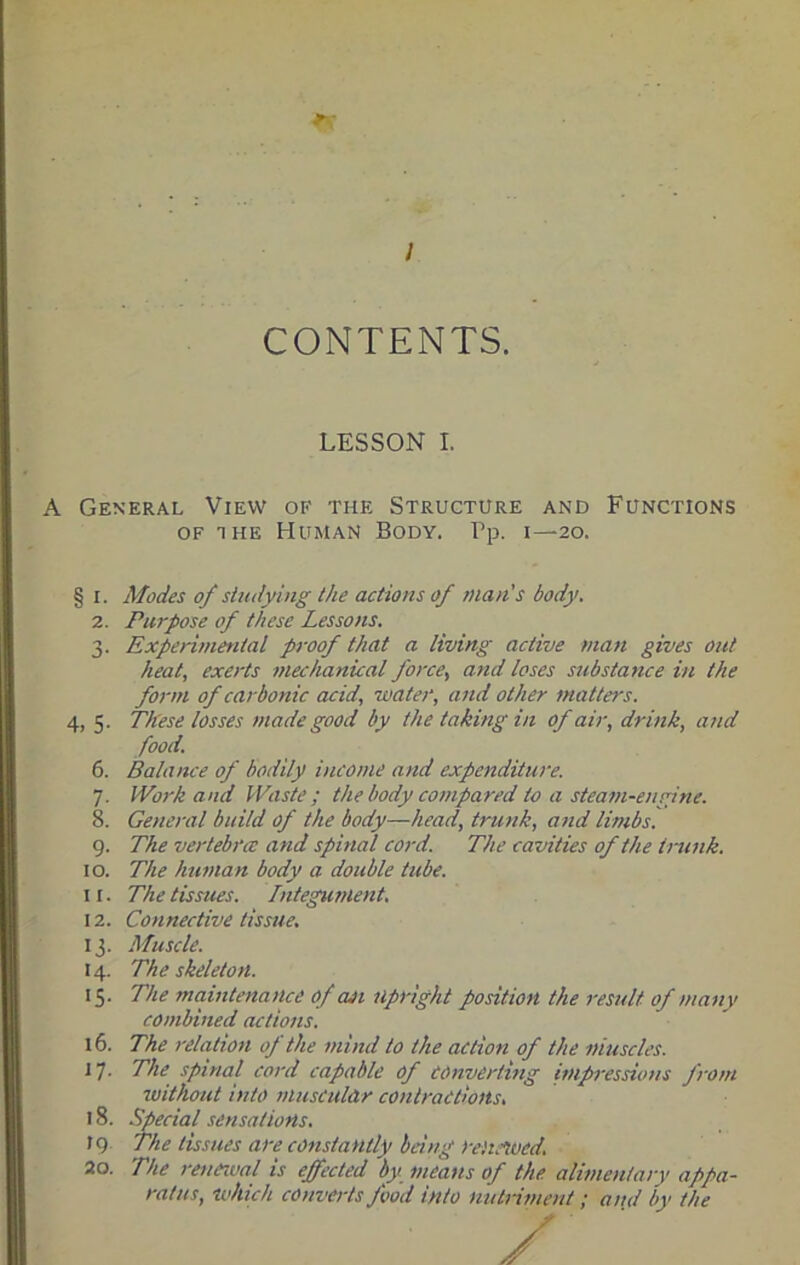 / CONTENTS. LESSON I. A General View of the Structure and Functions OF THE Human Body. Pp. i—20. § I. Modes of studying the actions of man's body. 2. Purpose of these Lessons. 3. Experimental proof that a living active man gives out heat, exerts mechanical force, and loses substance in the form of carbonic acid, water, and other matters. 4, 5. These losses made good by the taking in of air, drink, and food. 6. Balance of bodily income and expenditure. 7. Work and Waste ; the body compared to a steam-engine. 8. General build of the body—head, trunk, atid limbs. 9. The vertebra: and spinal cord. The cavities of the tnmk. 10. The human body a double tube. 11. The tissues. Integument. 12. Connective tissue. 13. Muscle. 14. The skeleton. 15. The mciintenance ofaji upright position the result of many combined actions. 16. The relation op the mind to the action of the muscles. 17. The spinal cord capable of converting impi-essions J'rom luithout into muscular contractions. 18. Special sensations. 19 The tissues are constantly being reitnued. 20. The reueival is effected by means of the alimenlarv appa- ratus, which converts food into nutriment; and by the
