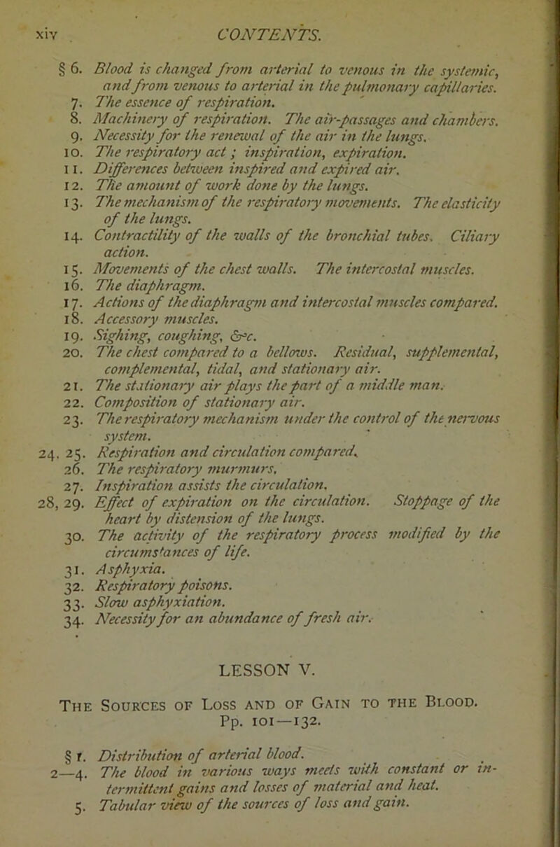 § 6. Blood is changed from arterial to venous in the systemic, andfrom venous to arterial in the pulmonary capillaries. 7. The essence of respiration. 8. Machinery of respiration. The air-passages and chambers. 9. Necessity for the renewal of the air in the lungs. 10. The respiratory act ; inspiration, expiration, 11. Differences between inspired atid expired air. 12. The amount of work done by the lungs. 13. Themechanis7nof the respiratory movefnents. The elasticity of the lungs. 14. Contractility of the walls of the bronchial tubes. Ciliary action. 15. Movements of the chest walls. The intercostal muscles. 16. The diaphragm. 17. Actions of the diaphragm and intercostal muscles compared. 18. Accessory muscles. 19. .Sighing, coughing, ^c. 20. The chest compared to a bellows. Residual, supplemental, complemental, tidal, and stationary air. 21. The sLitionaiy air plays the part of a middle man. 22. Composition of stationary air. 23. The respiratory mechanism under the cojitrol of thenei~vous system. 24. 25. Respii-ation and circulation compared, 26. The respiratory nturmtirs. 27. Inspiration assists the circulation. 28, 29. Effect of expiration on the circulation. Stoppage of the heart by distension of the lungs. 30. The activity of the respiratory process modified by the circumstances of life. 31. Asphyxia. 32. Respnratory poisons. 33. Slow asphyxiation. 34. Necessity for an abundance of fresh air.- LESSON V. The Sources of Loss and of Gain to the Blood. Pp. loi—132. § r. Distribution of arterial blood. 2 4. The blood in various ways meets with constant or in- termittent gains and losses of material and heat. 5. Tabular view of the sources of loss and gam.