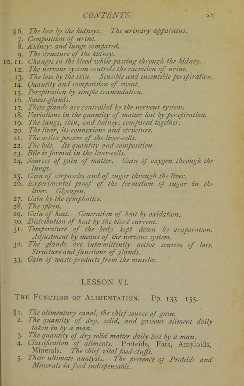 § The loss by the kidneys. The urinary apparatus. 7. Composition of urine. 8. Kidneys and lungs compared. 9. The structure of the kidney. 10, II. Changes in the blood while passing through the kidney. 12. The nenous system controls the excretion of 7irine. 13. The loss by the skin. Sensible and insensibleperspi7'aiiou. 14. Quantity and composition of sweat. 15. Perspiration by simple transudation. 16. Sweat-gla7ids. 17. These glands are controlled by the nervous system. 18. Variations in the quantity of mattei- lost by perspiration. 19. The lungs, skin, and kidneys compared together. 20. The liver, its connexions and struchire. 21. The active poiuers of the liver-cells. 22. The bile. Its quantity and composition. 23. Bile is formed in the liver-cells. 24. Sources of gain of matter. Gain of oxygen through the lungs. 25. Gain of corpuscles and of sugar throttgh the liver. 26. Expodmental p7-oof of the formation of sugar in the liver. Glycogen. 27. Gain by the lymphatics. 28. The spleen. 29. Gain of heal. Generation of heat by oxidation. 30. Distribution of heat by the blood current. 31. Temperature of the body kipt denvn by evaporation. Adjustment by means of the nervous system. 32. The glands are intermittently active sources of loss. Structure and functions of glands. 33. Gain of waste products from the muscles. LESSON VI. The Function of Alimentation. Pp. 133—155. § I. The alimentary canal, the chief source of gain. 2. The quantity of dry, solid, and gaseous aliment daily taken in by a man. 3. The quantity of dry solid matter daily lost by a man. 4. Classification of aliments. Proteid.s, Fats, Amyloids, Minerals. The chief vital foodstuffs. 5. Their ultimcite analysis. The presence oj Proteids and Minerals in food indispensable.