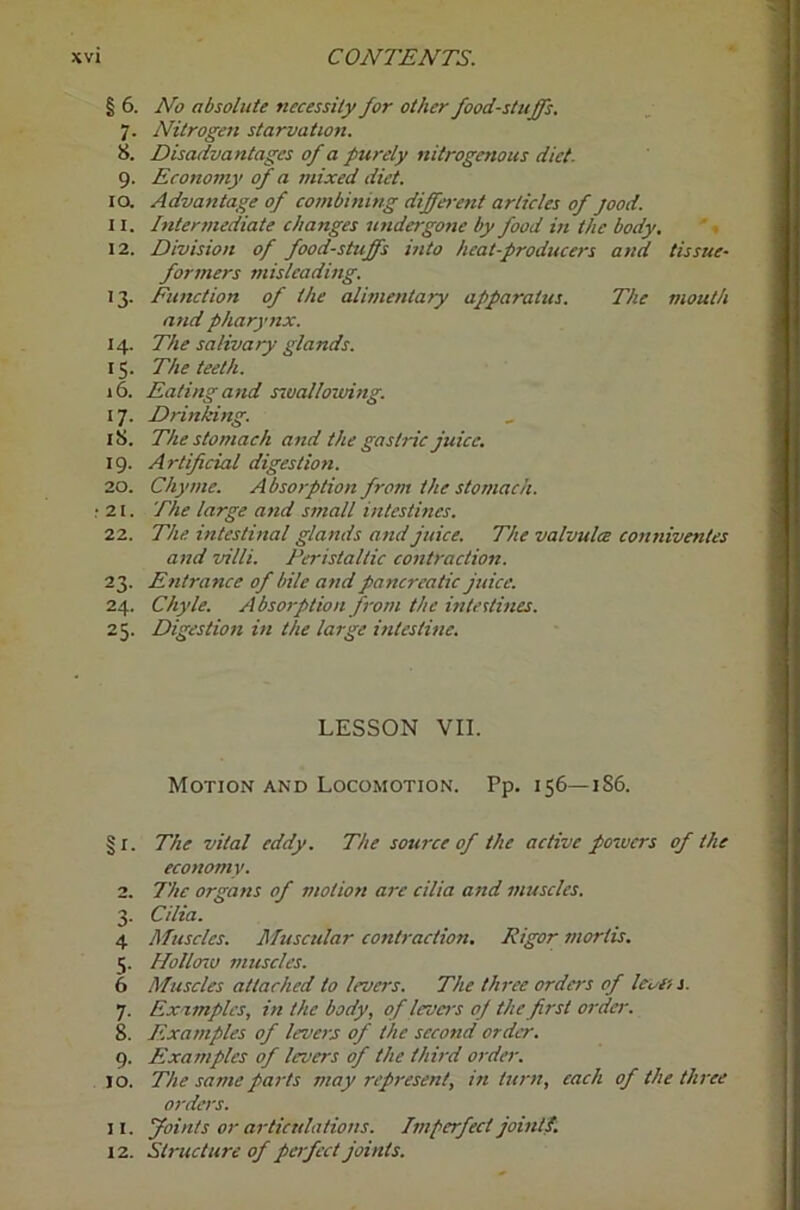 § 6. No absolute necessity for other foodstuffs, 7. Nitrogen starvation. 8. Disadvantages of a purely nitrogenous diet- 9. Economy of a mixed diet. 10. Advantage of combining different articles of jood. 11. Intermediate changes undeigone by food in the body, '. 12. Division of foodstuffs into heat-producers and tissue- formers misleading. 13. Function of the alimentary apparatus. The mouth and pharynx. 14. The salivary glands. 15. The teeth. 16. Eating and rival louring. 17. Drinking. 18. The stomach and the gastric juice, 19. Artificial digestion. 20. Chyme. Absorption from the stomach. 21. The large and small intestines. 22. The intestinal glands and juice. The valvulce conniventes and villi. Peristaltic contraction. 23. Entrance of bile and pancreatic juice. 24. Chyle. Absorption from the inteitines. 25. Digestion in the large intestine. LESSON VII. Motion and Locomotion. Pp. 156—186. §1. The vital eddy. The source of the active powers of the economy. 2. The organs of motion are cilia and muscles. 3. Cilia. 4 Muscles. Muscular contraction. Rigor mortis. 5. Hollaiu muscles. 6 Muscles attached to levers. The three orders of levifs. 7. Examples, in the body, of levers of the first order. 8. Examples of levers of the second order. 9. Examples of levers of the third order. 10. The same pai-ts may represent, in turn, each of the three orders. 11. foints or articulations. Imperfect joint!, 12. Structure of perfect joints.