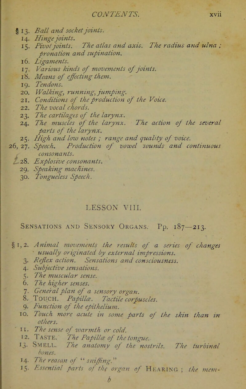 § 13- 14. IS- 16. 17- 18. 19- 20. 21. 22. 23- 24. 25- 26, 27. i.28. 29. 30. Ball and socket joints. Hinge joints. Pivot joints. The atlas and axis. The radius and ulna ; pronation and supination. Ligaments. Various kinds of moverjients of joints. A/eans of effecting them. Tendons. Walking, runnmg, jumping. Conditions of the production of the Voice. The vocal chords. The cartilages of the larynx. The muscles of the larynx. The action of the several parts of the larynx. High and low notes ; range and quality of voice. Speech. Production of vowel sounds and continuous consonants. Explosive consonants. Speaking machines. Tongueless Speech. LESSON VIII. Sensations and Sensory Organs. Pp. 187—213. §1,2. A nimal movements the results of a series of changes ■ usually originated by external impressions. 3. Reflex action. Sensations and consciousness. 4. Subjective sensations. 5. The muscular sense. 6. The higher senses. 7. General plan of a sensory organ. 8. Touch. Papillce. Tactile corpuscles. 9. Function of the epithelium. 10. Touch more acute in some parts of the skin than in others. 11. The sense of warmth or cold. 12. Taste. The Papillce of the tongue. 13- Smelt. The anatomy oj' the nostrils. The turbinal bones. 14. The reason of sniffing. 15. Essential parts of the organ of Hearing ; the mcm- b