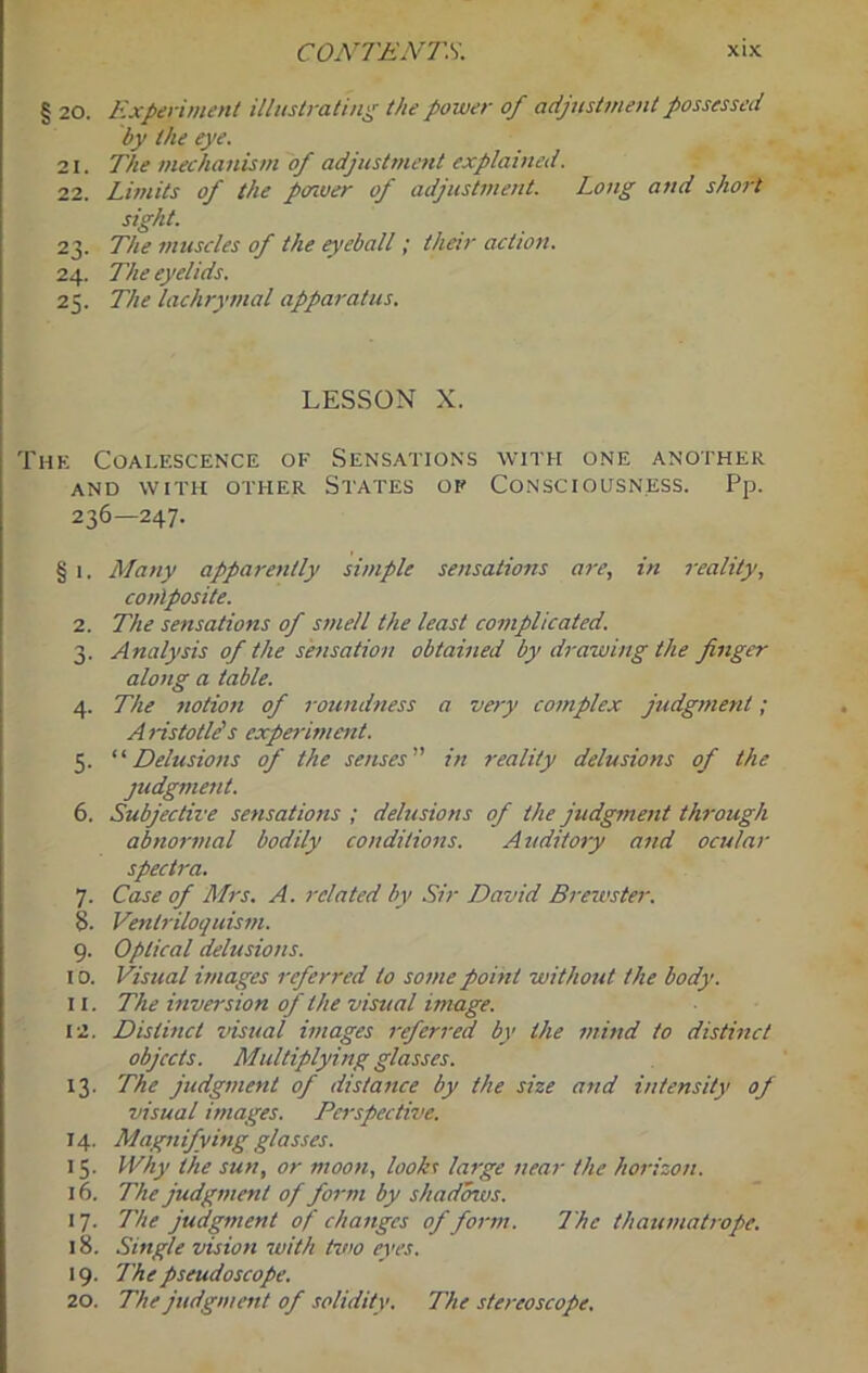 § 20. Experiment illustrating the power of adjustment possessed by the eye. 21. The mechanism of adjustment explained. 22. Limits of the porwer of adjustment. Long and short sight. 23. The muscles of the eyeball; their action. 24. The eyelids. 25. The lachrymal apparatus. LESSON X. The Coalescence of Sensations with one another AND WITH OTHER STATES OP CONSCIOUSNESS. Pp. 236—247. § 1. Many appa7-ently simple sensations are, in reality, conlposite. 2. The sensations of smell the least complicated. 3. Analysis of the shisation obtained by di-awing the finger along a table. 4. The notion of i-oundness a very complex judgtnent; A ristotlds experiment. 5. Delusions of the senses in reality delusions of the judgment. 6. Subjective sensations ; delusions of the judgment through abnortnal bodily conditions. Atiditory and ocular spectra. 7. Case of Mrs. A. related by Sir David Brexvster. 8. Ventriloquis7ti. 9. Optical delusio7is. 10. Visual u/iages 7-cferred to so77ie poittt witho7tt the body. 11. The mversion of the visual wmge. 12. Distmcl visual vnages 7-efcr7'ed by the 777bid to distinct objects. Multiplying glasses. 13. The judg77ient of dista7tce by the size and intensity of visual images. Pc7-spective. 14. Mag7iifying glasses. 15. Why the sun, or moo7i, lookt la7ge 7iear the ho7-izon. 16. The judgment of fo7-m by shadows. 17. The judg77tent of changes of fo7nn. The thau7nat7-ope. 18. Single vbion with two eyes. 19. The pseudoscope. 20. The judgment of solidity. The stei-eoscope.