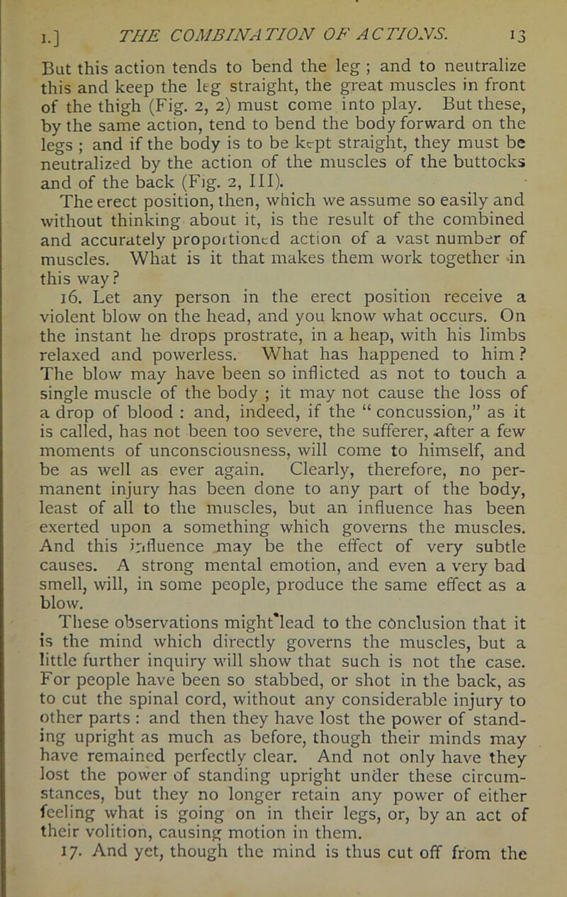 But this action tends to bend the leg ; and to neutralize this and keep the leg straight, the great muscles in front of the thigh (Fig. 2, 2) must come into play. But these, by the same action, tend to bend the body forward on the legs ; and if the body is to be kept straight, they must be neutralized by the action of the muscles of the buttocks and of the back (Fig. 2, III). The erect position, then, which we assume so easily and without thinking about it, is the result of the combined and accurately propoitioncd action of a vast number of muscles. What is it that makes them work together fn this way? 16. Let any person in the erect position receive a violent blow on the head, and you know what occurs. On the instant he drops prostrate, in a heap, with his limbs relaxed and powerless. What has happened to him ? The blow may have been so inflicted as not to touch a single muscle of the body ; it may not cause the loss of a drop of blood : and, indeed, if the “ concussion,” as it is called, has not been too severe, the sufferer, after a few moments of unconsciousness, will come to himself, and be as well as ever again. Clearly, therefore, no per- manent injury has been done to any part of the body, least of all to the muscles, but an influence has been exerted upon a something which governs the muscles. And this influence may be the effect of very subtle causes. A strong mental emotion, and even a very bad smell, will, in some people, produce the same effect as a blow. These observations might'lead to the conclusion that it is the mind which directly governs the muscles, but a little further inquiry will show that such is not the case. For people have been so stabbed, or shot in the back, as to cut the spinal cord, without any considerable injury to other parts : and then they have lost the power of stand- ing upright as much as before, though their minds may have remained perfectly clear. And not only have they lost the power of standing upright under these circum- stances, but they no longer retain any power of either feeling what is going on in their legs, or, by an act of their volition, causing motion in them. 17. And yet, though the mind is thus cut off from the