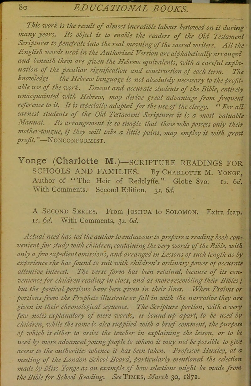 This work is the result of almost incredible labour bestowed on it during ■ many years. Its object is to enable the readers of the Old Testament Scriptures to penetrate into the real 7)ieaning of the sacred writers. All the ■ English words used m the Authorized Version are alphabetically arranged and beneath them are given the Hebreiu equivalents, with a careful expla- nation of the peculiar signification and constniction of each term. The knowledge the Hebrew language is not absolutely necessary to the profit- able use of the work. Devout and accurate students of the Bible, entirely unacquainted with Hebrew, may deiive great advantage from frequent reference to it. It is especially adapted for the use of the clergy. “ For all earnest students of the Old Testament Scriptures it is a most valuable ' Manual. Its arrangement is so simple that those who possess only their mother-tongue, if they will take a little pains, may employ it with great profit.—Nonconformist. Yonge (Charlotte M.)—SCRIPTURE READINGS FOR SCHOOLS AND FAMILIES. By Charlotte M. Yonge, Author of “The Ileir of Redclyffe.” Globe 8vo. ir. 6d. With Comments. Second Edition. 35. (id. A Second Series. From Joshua to Solomon. Extra fcap. IS. 6d. With Comments, ^s. 6d. Actual need has led the author to endeavour to prepare a reading book con- venient for study with children, containing the very zuords of the Bible, with only a few expedient omission's, and arranged in Lessons op such length as by experience she has found to suit with children's ordinary power of accurate attentive interest. The verse form has been retained, because of its con- venience for children reading in class, and as more resembling their Bibles ; but the poetical portions have been given in their lines. When Psalms or portions from the Prophets illustrate or fall in with the narrative they are given in their chronological sequence. The Scripture portioii, with a very feau notes explanatory of mere words, is bound up apart, to be used by children, while the same is also supplied with a brief comment, the purpose of which is either to assist the teacher in explaining the lesson, or to be used by more advanced young people to whom it may not be possible to give access to the authorities whence it has been taken. Pi-qfessor Huxley, at a meeting of the London School Board, particularly mentioned the selection made by Miss Yonge as an example of how selections might be made front the Bible for School Reading. See’Yl'WS.'Si, March qp, 1871.