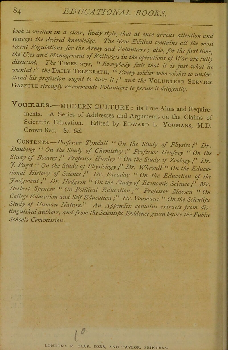 book ts ■wrtUm m a clear, lively style, that at once arrests attention and conveys the desired knowledge. The New Edition contains all the most recent Regulations for the Army and Volunteers ; also, for the first time, the Uses and Management of Railways in the operations of War are fidh discussed Times says, Everybody feels that it is just what L wanted; the Daily Telegraph, << Every soldier who wishes to under- stand his profession ought to have it;'' and the Volunteer Service (Gazette strongly recommends Volunte^s to peruse it diligently. Youmans.—modern culture : its True Aims and Require- ments. A Series of Addresses and Arguments on the Claims of Scientific Education. Edited by Edward L. Youmans, M.D. Crown 8vo. 8r. (id. > ■ • Contents.—Tyndall ''On the Study of Physics; Dr. Daubeny On the Study of Chemistry; Professor Henfrey On the Study of Botany ; Professor Huxley  On the Study of Zoology; Dr. J. Paget  On the Study of Physiology; Dr. Whewell  On the Educa- tional History of Science; Dr. Faraday On the Education of the Judgment; Dr. Hodgson  On the Study of Economic Science; Mr Herbert Spencer  On Political Education; Professor Masson On College Education and Self Education ; Dr. youmans  On the Scienliju Study of Human Nature. An Appendix contains extracts from dis- tinguished authors, and from the Scientific Evidence given before the Public Schools Commission. LON710N1 R CLAV. SONS, TAVLOR. CRlNTHkS.