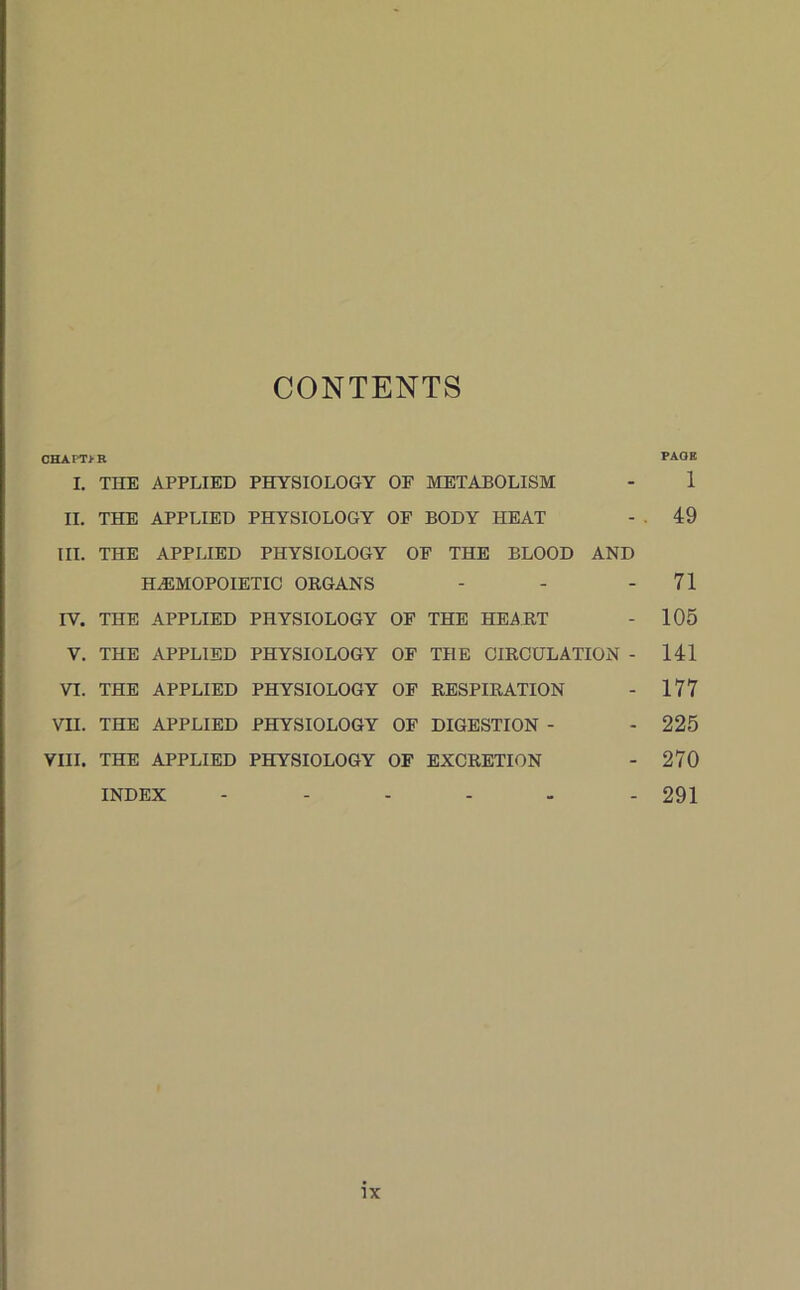 CONTENTS CHA PT> R PAOR I. THE APPLIED PHYSIOLOGY OF METABOLISM - 1 II. THE APPLIED PHYSIOLOGY OF BODY HEAT - . 49 III. THE APPLIED PHYSIOLOGY OF THE BLOOD AND HALMOPOIETIC ORGANS - - - 71 IV. THE APPLIED PHYSIOLOGY OF THE HEART - 105 V. THE APPLIED PHYSIOLOGY OF THE CIRCULATION - 141 VI. THE APPLIED PHYSIOLOGY OF RESPIRATION - 177 VII. THE APPLIED PHYSIOLOGY OF DIGESTION - - 225 VIII. THE APPLIED PHYSIOLOGY OF EXCRETION - 270 INDEX ...... 291