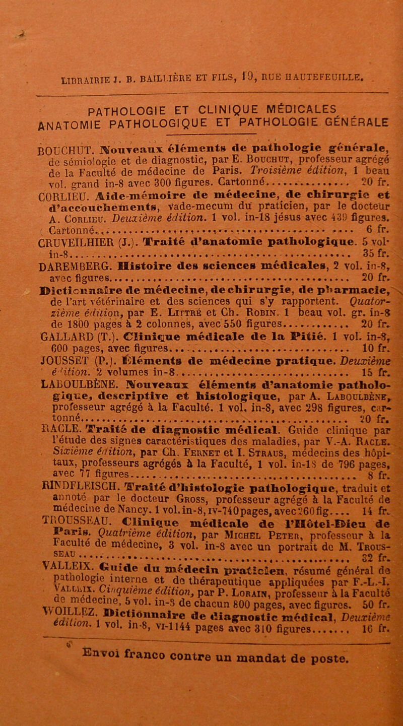 LIBRAIRIE J. B. BAILLIÈRE ET FILS, 19, RUE IIAUTEFEUILLE. PATHOLOGIE ET CLINIQUE MÉDICALES ANATOMIE PATHOLOGIQUE ET PATHOLOGIE GÉNÉRALE BOUCHUT. jVouTcaux éléments de pathologie générale, de sémiologie et de diagnostic, par E. Bouchut, professeur agrégé de la Faculté de médecine de Paris. Troisième édition, 1 beau vol. grand in-8 avec 300 figures. Cartonné 50 fr. CORLIEU. Aide-mémoire de médecine, de chirurgie et d’accouchements, vade-mecum du praticien, par le docteur A. Corlieu. Deuxième édition. 1 vol. in-18 jésus avec 43!) figures. Cartonné., ..................... • .... 6 fr. CRUVEILHIER (J.). Traité d’anatomie pathologique. 5 vol* in-8 35 fr. DAREMBERG. Histoire des sciences médicales, 2 vol. in-8, avec figures 20 fr. Dictionnaire de médecine, de chirurgie, de pharmacie, , de l’art vétérinaire et des sciences qui s’y rapportent. Quator- zième édition, par E. Littré et Ch. Robin. 1 beau vol. gr. in-8 de 1800 pages à 2 colonnes, avec 550 figures 20 fr. GALLARB (T.). Clinique médicale de la Pitié. 1 vol. in-8, 600 pages, avec figures. 10 fr. JOUSSET (P.), éléments de médecine pratique. Deuxième é ’ition. 2 volumes in-8 15 fr. LALOULBÈNE. ÏVouveaux éléments d’anatomie patholo- gique, descriptive et histologique, par A. Làboülbène, professeur agrégé h la Faculté. 1 vol. in-8, avec 298 figures, car- tonné 20 fr. RACLE. Traité de diagnostic médical. Guide clinique par l’étude des signes caractéristiques des maladies, par V.-A. Racle. Sixième édition, par Ch. Feunet et I. Straus, médecins des hôpi- taux, professeurs agrégés à la Faculté, 1 yoI. in-lS de 796 pages, avec 77 figures 8 fr. RINDFLEISCH. Traité d’histologie pathologique, traduit et annoté par le docteur Gross, professeur agrégé à la Faculté de medecine de Nancy. 1 vol. in-8, iv-740pages, avec260 fig 14 fr. TROUSSEAU. Clinique médicale de FIIôtel-Rieu de I aris. Quatrième édition, par Michel Peter, professeur à la Faculté de médecine, 3 vol. in-8 avec un portrait de M. Trous- seau t t ..... 32 fr. V;ALLEIX. Guide du médecin praticien, résumé général de pathologie interne et de thérapeutique appliquées par F.-L.-I. f1o J/j’ .<luieme édition, par P. Lorain, professeur à la Faculté \vmr7 rt iT.’ J.V° ‘ln'5 de chacun fi00 pages, avec figures. 50 fr. Arj;r,n,,i *c*.i<>uilaire de diagnostic médical, Deuxième _ éa^1u 1 vol« ln-8, vi-1144 pages avec 310 figures....... 16 fr.