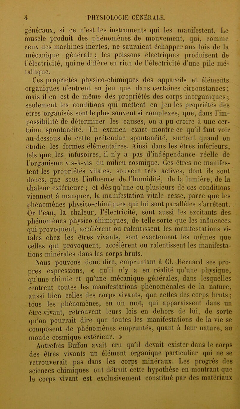 généraux, si ce n’est les instruments qui les manifestent. Le muscle produit des phénomènes de mouvement, qui, comme ceux des machines inertes, ne sauraient échapper aux lois de la mécanique générale ; les poissons électriques produisent de l’électricité, qui ne diffère en rien de l’électricité d’une pile mé- tallique. Ces propriétés physico-chimiques des appareils et éléments organiques n’entrent en jeu que dans certaines circonstances; mais il en est de même des propriétés des corps inorganiques ; seulement les conditions qui mettent en jeu les propriétés des êtres organisés sont le plus souvent si complexes, que, dans l’im- possibilité de déterminer les causes, on a pu croire à une cer- taine spontanéité. Un examen exact montre ce qu’il faut voir au-dessous de celte prétendue spontanéité, surtout quand on étudie les formes élémentaires. Ainsi dans les êtres inférieurs, tels que les infusoires, il n’y a pas d’indépendance réelle de l’organisme vis-à-vis du milieu cosmique. Ces êtres ne manifes- tent les propriétés vitales, souvent très actives, dont ils sont doués, que sous l’influence de l’humidité, de la lumière, de la chaleur extérieure ; et dès qu’une ou plusieurs de ces conditions viennent à manquer, la manifestation vitale cesse, parce que les phénomènes physico-chimiques qui lui sont parallèles s’arrêtent. Or l’eau, la chaleur, l’électricité, sont aussi les excitants des phénomènes physico-chimiques, de telle sorte que les influences qui provoquent, accélèrent ou ralentissent les manifestations vi- tales chez les êtres vivants, sont exactement les mêmes que celles qui provoquent, accélèrent ou ralentissent les manifesta- tions minérales dans les corps bruts. Nous pouvons donc dire, empruntant à Cl. Bernard ses pro- pres expressions, « qu'il n’y a en réalité qu’une physique, qu'une chimie et qu’une mécanique générales, dans lesquelles rentrent toutes les manifestations phénoménales de la nature, aussi bien celles des corps vivants, que celles des corps bruts ; tous les phénomènes, en un mot, qui apparaissent dans un être vivant, retrouvent leurs lois en dehors de lui, de sorte qu’on pourrait dire que toutes les manifestations de la vie se composent de phénomènes empruntés, quant à leur nature, au monde cosmique extérieur. » Autrefois Buffon avait cru qu’il devait exister dans le corps des êtres vivants un élément organique particulier qui ne se retrouverait pas dans les corps minéraux. Les progrès des sciences chimiques ont détruit cette hypothèse en montrant que le corps vivant est exclusivement constitué par des matériaux