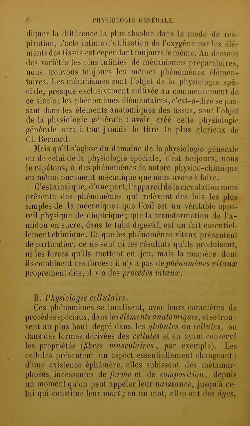 cliquer la différence la plus absolue dans le mode de res- piration, l’acte intime d’utilisation de l’oxygène parles élé- ments des tissus est cependant toujours le même. Au dessous des variétés les plus infinies de mécanismes préparatoires, nous trouvons toujours les mêmes phénomènes élémen- taires. Les mécanismes sont l’objet de la physiologie spé- ciale, presque exclusivement cultivée au commencement de ce siècle; les phénomènes élémentaires, c’est-à-dire se pas- sant dans les éléments anatomiques des tissus, sont l’objet de la physiologie générale : avoir créé cette physiologie générale sera à tout jamais le titre le plus glorieux de Cl. Bernard. Mais qu’il s’agisse du domaine de la physiologie générale ou de celui de la physiologie spéciale, c’est toujours, nous le répétons^ à des phénomènes de nature physico-chimique ou même purement mécanique que nous avons à faire. C’est ainsi que, d’une part, l’appareil delà circulation nous présente des phénomènes qui relèvent des lois les plus simples de la mécanique: que l’œil est un véritable appa- reil physique de dioptrique; que la transformation de l’a- midon en sucre, dans le tube digestif, est un fait essentiel- lement chimique. Ce que les phénomènes vitaux présentent de particulier, ce ne sont ni ies résultats qu’ils produisent, ni les forces qu’ils mettent en jeu, mais la manière dont ils combinent ces forces: il n’y a pas de phénomènes vitaux proprement dits, il y a des procédés vitaux. B. Physiologie cellulaire. Ces phénomènes se localisent, avec leurs caractères de procédés spéciaux, dans les éléments anatomiques, et se trou- vent au plus haut degré dans les globïdes ou cellules, ou dans des formes dérivées des cellules et en ayant conservé les propriétés (fibres musculaires, par exemple). Les cellules présentent un aspect essentiellement changeant: d’une existence éphémère, elles subissent des métamor- phoses incessantes de forme et de composition, depuis un moment qu’on peut appeler leur naissance, jusqu’à ce- lui qui constitue leur mort ; en un mot, elles oui des âges,