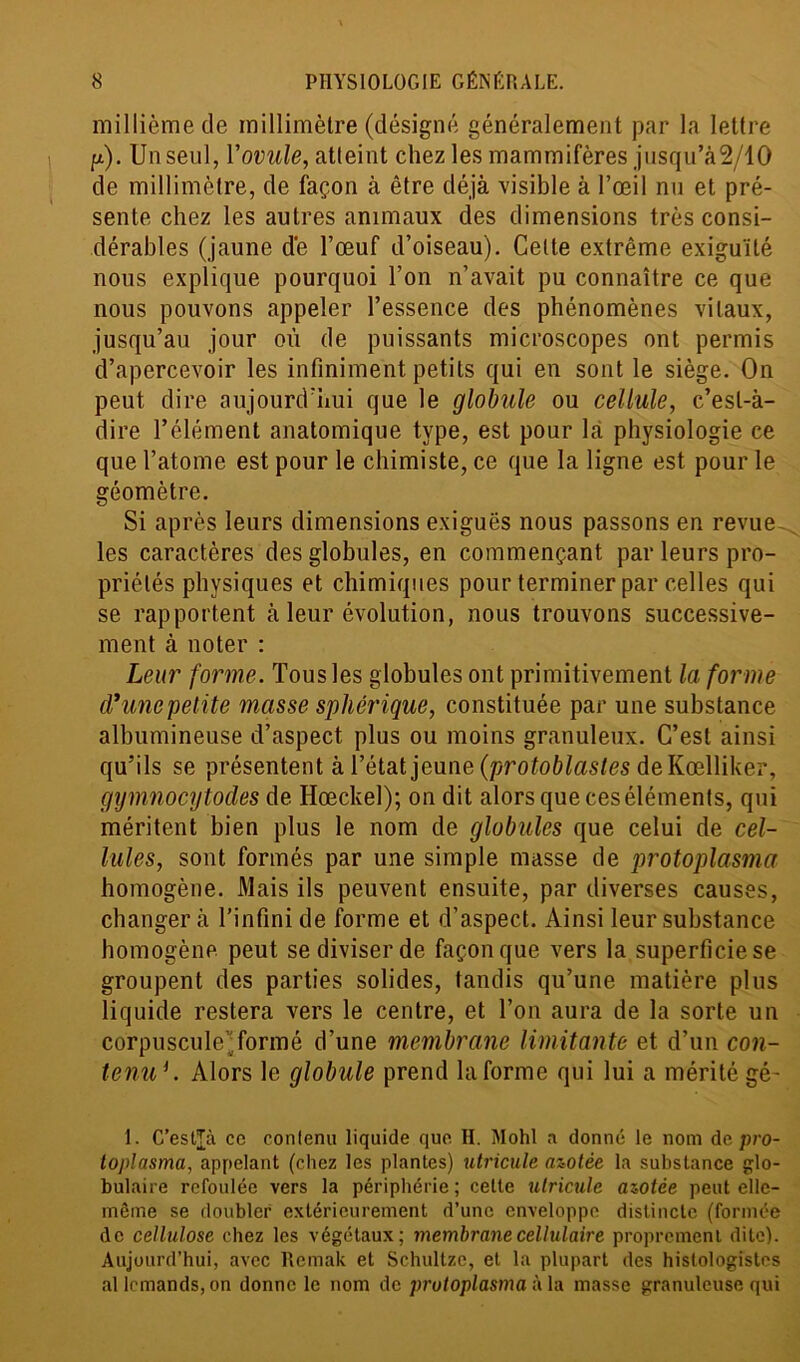 millième de millimètre (désigné généralement par la lettre p). Un seul, Y ovule, atteint chez les mammifères jusqu’à2/lO de millimètre, de façon à être déjà visible à l’œil nu et pré- sente chez les autres animaux des dimensions très consi- dérables (jaune de l’œuf d’oiseau). Celte extrême exiguïté nous explique pourquoi l’on n’avait pu connaître ce que nous pouvons appeler l’essence des phénomènes vitaux, jusqu’au jour où de puissants microscopes ont permis d’apercevoir les infiniment petits qui en sont le siège. On peut dire aujourd’hui que le globule ou cellule, c’est-à- dire l’élément anatomique type, est pour la physiologie ce que l’atome est pour le chimiste, ce que la ligne est pour le géomètre. Si après leurs dimensions exiguës nous passons en revue les caractères des globules, en commençant par leurs pro- priétés physiques et chimiques pour terminer par celles qui se rapportent à leur évolution, nous trouvons successive- ment à noter : Leur forme. Tous les globules ont primitivement la forme d'uncpelite masse sphérique, constituée par une substance albumineuse d’aspect plus ou moins granuleux. C’est ainsi qu’ils se présentent à l’état jeune (protoblastes de Kœlliker, gymnocytodes de Ilœckel); on dit alors que ces éléments, qui méritent bien plus le nom de globules que celui de cel- lules, sont formés par une simple masse de protoplasma homogène. Mais ils peuvent ensuite, par diverses causes, changer à l’infini de forme et d’aspect. Ainsi leur substance homogène peut se diviser de façon que vers la superficie se groupent des parties solides, tandis qu’une matière plus liquide restera vers le centre, et l’on aura de la sorte un corpuscule).formé d’une membrane limitante et d’un con- tenuf . Alors le globule prend la forme qui lui a mérité gé- 1. C’estjà cc contenu liquide que H. Mohl a donné le nom depro- toplasma, appelant (chez les plantes) utricule azotée la substance glo- bulaire refoulée vers la périphérie ; cette utricule azotée peut elle- même se doubler extérieurement d’une enveloppe distincte (formée de cellulose chez les végétaux; membrane cellulaire proprement dite). Aujourd’hui, avec Remak et Schultze, et la plupart des histologistes al lcmands, on donne le nom de protoplasma à la masse granuleuse qui