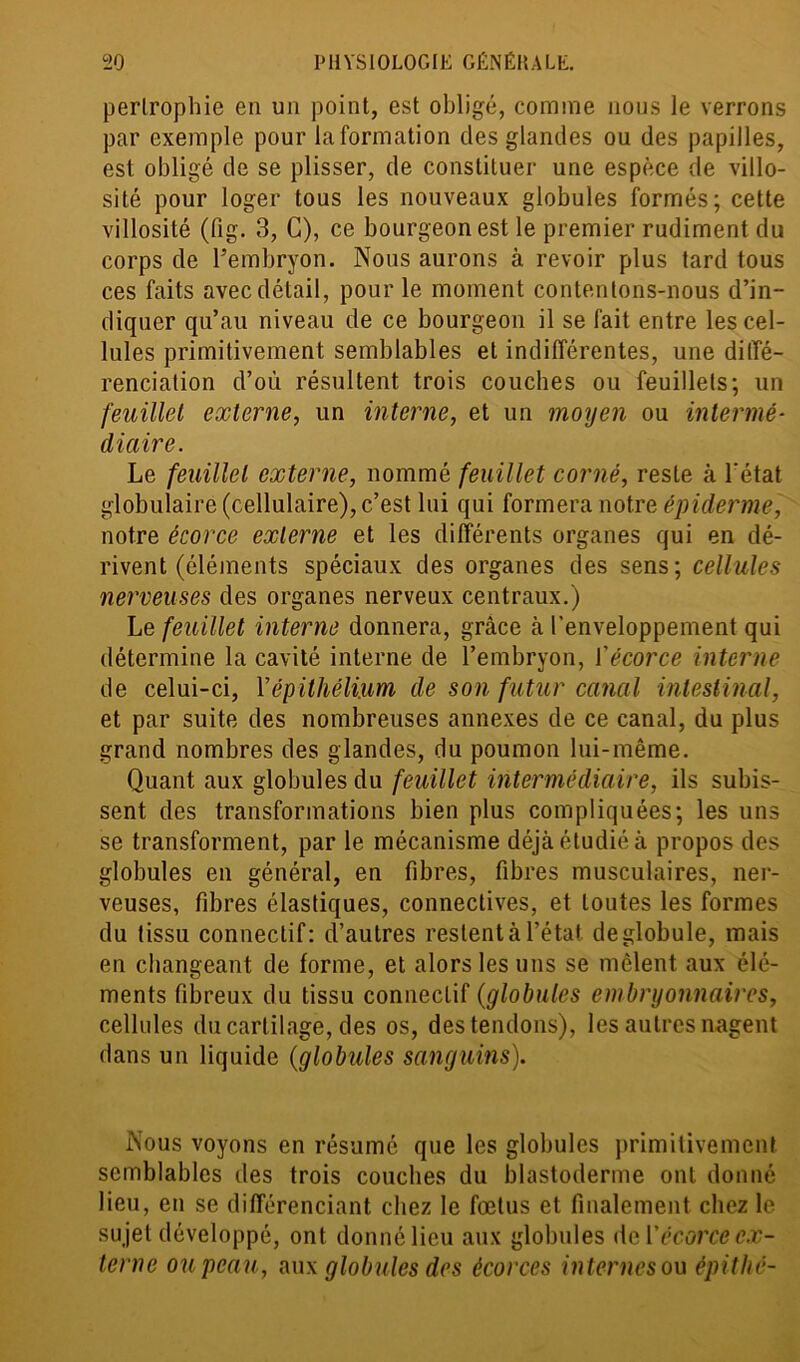 perlrophie en un point, est obligé, comme nous le verrons par exemple pour la formation des glandes ou des papilles, est obligé de se plisser, de constituer une espèce de villo- sité pour loger tous les nouveaux globules formés; cette villosité (fig. 3, C), ce bourgeon est le premier rudiment du corps de l’embryon. Nous aurons à revoir plus tard tous ces faits avec détail, pour le moment contentons-nous d’in- diquer qu’au niveau de ce bourgeon il se fait entre les cel- lules primitivement semblables et indifférentes, une diffé- renciation d’où résultent trois couches ou feuillets; un feuillet externe, un interne, et un moyen ou intermé- diaire. Le feuillet externe, nommé feuillet corné, reste à l'état globulaire (cellulaire), c’est lui qui formera notre épiderme, notre écorce externe et les différents organes qui en dé- rivent (éléments spéciaux des organes des sens; cellules nerveuses des organes nerveux centraux.) Le feuillet interne donnera, grâce à l’enveloppement qui détermine la cavité interne de l’embryon, l'écorce interne de celui-ci, Y épithélium de son futur canal intestinal, et par suite des nombreuses annexes de ce canal, du plus grand nombres des glandes, du poumon lui-même. Quant aux globules du feuillet intermédiaire, ils subis- sent des transformations bien plus compliquées; les uns se transforment, par le mécanisme déjà étudié à propos des globules en général, en fibres, fibres musculaires, ner- veuses, fibres élastiques, connectives, et toutes les formes du tissu connectif: d’autres restent à l’état de globule, mais en changeant de forme, et alors les uns se mêlent aux élé- ments fibreux du tissu connectif (globules embryonnaires, cellules du cartilage, des os, des tendons), les autres nagent dans un liquide (globules sanguins). Nous voyons en résumé que les globules primitivement semblables des trois couches du blastoderme ont donné lieu, en se différenciant chez le fœtus et finalement chez le sujet développé, ont donnélieu aux globules de Y écorce ex- terne ou peau, aux globules des écorces internes on épithé-