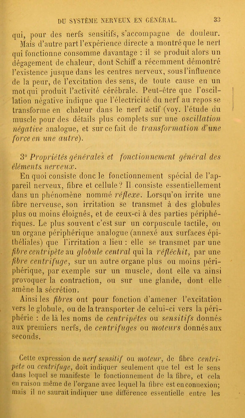 qui, pour des nerfs sensitifs, s’accompagne de douleur. Mais d’autre part l’expérience directe a montré que le nerl qui fonctionne consomme davantage : il se produit alors un dégagement de chaleur, dont Schiff a récemment démontré l’existence jusque dans les centres nerveux, sous l’influence de la peur, de l’excitation des sens, de toute cause en un mot qui produit l’activité cérébrale. Peut-être que l’oscil- lation négative indique que l’électricité du nerf au repos se transforme en chaleur dans le nerf actif (voy. l’étude du muscle pour des détails plus complets sur une oscillation négative analogue, et sur ce fait de transformation d’une force en une autre). 3° Propriétés générales et fonctionnement général des éléments, nerveux. En quoi consiste donc le fonctionnement spécial de l’ap- pareil nerveux, fibre et cellule? Il consiste essentiellement dans un phénomène nommé réflexe. Lorsqu’on irrite une fibre nerveuse, son irritation se transmet à des globules plus ou moins éloignés, et de ceux-ci à des parties périphé- riques. Le plus souvent c’est sur un corpuscule tactile, ou un organe périphérique analogue (annexé aux surfaces épi- théliales) que l’irritation a lieu : elle se transmet par une fibre centripète au globule central qui la réfléchit, par une fibre centrifuge, sur un autre organe plus ou moins péri- phérique, par exemple sur un muscle, dont elle va ainsi provoquer la contraction, ou sur une glande, dont elle amène la sécrétion. Ainsi les fibres ont pour fonction d’amener l’excitation vers le globule, ou de la transporter de celui-ci vers la péri- phérie : de Là les noms de centripètes ou sensitifs donnés aux premiers nerfs, de centrifuges ou moteurs donnés aux seconds. Celte expression de nerf sensitif ou moteur, de fibre centri- pète ou centrifuge, doit indiquer seulement que tel est le sens dans lequel se manifeste le fonctionnement de la fibre, et cela en raison même de l’organe avec lequel la fibre est en connexion; mais il ne saurait indiquer une différence essentielle entre les