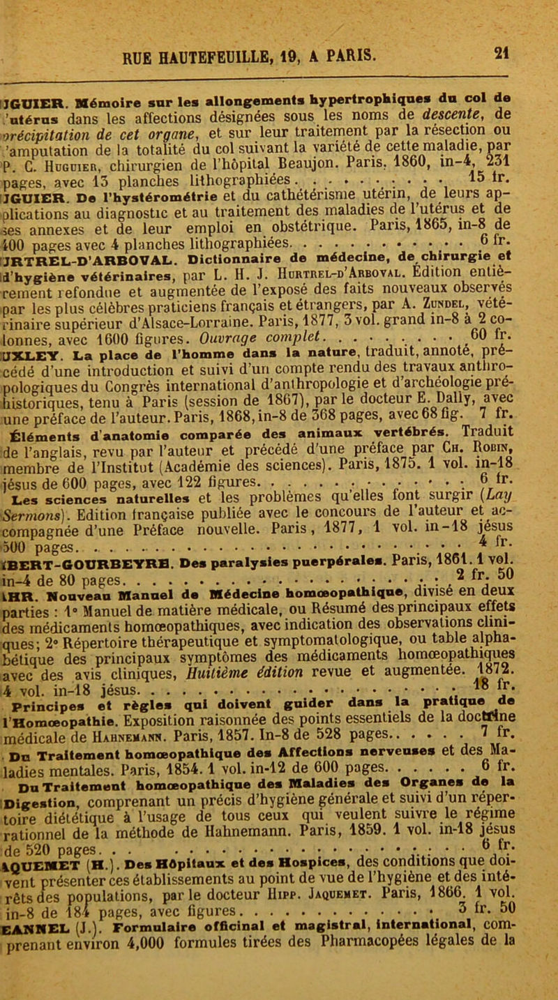 I7GUXER. Mémoire sur les allongements hypertrophiques du col de 'utérus dans les affections désignées sous les noms de descente, de orécipitation de cet organe, et sur leur traitement par la résection ou 'amputation de la totalité du col suivant la variété de cette maladie, par P. C. Hüguier, chirurgien de l’hôpital Beaujon. Paris. 1860, in-4, ^31 pages, avec 15 planches lithographiées.......... 15 Ir. JGUIER De l’hystérométrie et du cathétérisme utérin, de leurs ap- plications au diagnostic et au traitement des maladies de 1 utérus et de .ses annexes et de leur emploi en obstétrique. Pans, 1865, in-8 9® 100 pages avec 4 planches lithographiées .• • ,6 lr- !JRTREL-D1 ARBOVAL. Dictionnaire de médecine, de chirurgie et Id’hygiène vétérinaires, par L. H. J. Hürtrel-d Arboval. Edition entiè- rement refondue et augmentée de l’exposé des faits nouveaux observes par les plus célèbres praticiens français et étrangers, par A. Zundel, vété- rinaire supérieur d’Alsace-Lorraine. Paris, 1877, 3 vol. grand in-8 a 2 co- lonnes, avec 1600 figures. Ouvrage complet. . . • . . . ■ * 60 *£• UXLEY La place de l’homme dans la nature, traduit, annote, pré- cédé d’une introduction et suivi d’un compte rendu des travaux anthro- pologiques du Congrès international d’anthropologie et d’archeologie pré- historiques, tenu à Paris (session de 1867), par le docteur E. Daily, avec une préface de l’auteur. Paris, 1868, in-8 de 368 pages, avec 68 Gg. 7 fr. Éléments d’anatomie comparée des animaux vertébrés. Traduit de l’anglais, revu par l’auteur et précédé d’une préface par Ch. Robin, membre de l’Institut (Académie des sciences). Paris, 1875. 1 vol. in-18 jésus de 600 pages, avec 122 Ggures. ■-••••••••'••. °.fr- Les sciences naturelles et les problèmes qu elles font surgir (L(iy Sermons). Edition française publiée avec le concours de l’auteur et ac- compagnée d’une Préface nouvelle. Paris, 1877, 1 vol. in-18 Jésus 500 pages • • • 4 fr* iBERT-GOURBEYRB. Des paralysies puerpérales. Paris, 1861.1 vol. in-4 de 80 pages • • • • : ,2 fr* IHR. Nouveau Manuel da Médecine homœopathique, divisé en deux parties : 1° Manuel de matière médicale, ou Résumé des principaux effets des médicaments homœopathiques, avec indication des observations clini- ques; 2° Répertoire thérapeutique et symptomatologique, ou table alpha- bétique des principaux symptômes des médicaments homœopathiques avec des avis cliniques, Huitième édition revue et augmentée. 1872. 4 vol. in-18 jésus • • • • 18 1.r* Principes et règles qui doivent guider dans la pratiquecle l’Homœopathie. Exposition raisonnée des points essentiels de la doctnne médicale de Hahnemann. Paris, 1857. ln-8 de 528 pages 7 fr. Du Traitement homœopathique des Affections nerveuses et des Ma- ladies mentales. Paris, 1854.1 vol. in-12 de 600 pages 6 fr. Du Traitement homœopathique des Maladies des Organes de la Digestion, comprenant un précis d’hygiène générale et suivi d’un réper- toire diététique à l’usage de tous ceux qui veulent suivre le régime rationnel de la méthode de Hahnemann. Paris, 1859. 1 vol. in-18 Jésus de 520 pages. . . •••••• • : * • AQTJEMET (H.). Des Hôpitaux et des Hospices, des conditions que doi- vent présenter ces établissements au point de vue de l’hygiène et des inté- rêts des populations, par le docteur Hipp. Jaquemet. Paris, 1866. 1 vol. in-8 de 184 pages, avec figures _ 3 fr. 50 EANNEL (J.). Formulaire officinal et magistral, international, com- prenant environ 4,000 formules tirées des Pharmacopées légales de la
