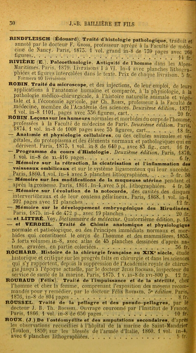 BINDFLEISCH (Édouard). Traité d histologie pathologique, traduit et annoté par le docteur F. Gross, professeur agrégé à la Faculté de méde- cine de Nancy. Paris, 1873. 1 vol, grand in-8 de 739 pages avec 260 figures 1 I fr. - RIVIÈRE (E.). Paleoethnologie. Antiquité de l'homme dans les Alpes- Maritimes. Paris, 1879. Livraisons I à VI. In-4 avec planches lithom-a- phiées et figures intercalées dans le texte. Prix de chaque livraison. E fr ROBIN. Traité du microscope, et des injections, de leur emploi, de leurs applications à l’anatomie humaine et comparée, à la physiologie, à la pathologie médico-chirurgicale, à l’histoire naturelle animale et végé- tale et à l’économie agricole, par Ch. Robin, professeur à la Faculté°de médecine, membre de l’Académie des sciences. Deuxième édition. 1877. 1 vol. in-8 1101, pages avec 536 figures, cart 20 fr. ROBIN. Leçons sur les humeurs normales et morbidesdu corps de l’hommej .professées à la Faculté de médecine de Paris. Deuxième édition. Paris’ 1874. 1 vol. in-8 de 1008 pages avec 55 figures, cart 18 fr. — Anatomie et physiologie cellulaires, OU des cellules animales et vé^ gétales, du protoplasma et des éléments normaux et pathologiques qui en dérivent. Paris, 1875, 1 vol. in-8 de 640 p., avec 83 fig., cart. 16 fr. - Programme du cours d’Kistologie. Deuxième édition. Paris, 1870. 1 vol. in-8 de xl-416 pages 6 fr. — Mémoire sur la rétraction, la cicatrisation et l’inflammation des vaisseaux ombilicaux et sur le système ligamenteux qui leur succède. Paris, 1860.1 vol. in-4 avec 5 planches lithographiées, ... 5 fr. 50 Mémoire sur les modifications de la muqueuse utérine pendant et après la grossesse. Paris, 1861. In-4, avec 5 pl. lithographiées. 4 fr. 50 Mémoire sur l’évolution de la notocorde, des cavités des disques intervertébraux et de leur contenu gélalineux. Paris, 1868. 1 vol. in-4, 202 pages avec 12 planches 12 fr. — Mémoire sur le développement embryogénique des Hirudinées. Paris, 1875, in-4 de 472 p., avec 19 planches 20 fr. — et LITTRÉ. Voy. Dictionnaire de médecine. Quatorzième édition, p. 13.' — et VERDEIL. Traité de Chimie anatomique et physiologique normale et pathologique, ou des Principes immédiats normaux et mor- bides qui constituent le corps de l’homme et des mammifères, 1853. 3 forts volumes in-8, avec atlas de 45 planches dessinées d’après na- ture, gravées, en partie coloriées 56 fr. ROCIIARD. Histoire de la chirurgie française au XIXe siècle, étude historique et critique sur les progrès faits en chirurgie et dans les sciences qui s’y rapportent, depuis la suppression de l’Académie royale de chirur- gie jusqu’à l’époque actuelle, par le docteur Jdles Rociiard, inspecteur du service de santé de la marine. Paris, 1875. 1 v. in-8 de xvi-800 p. 12 fr.. ROUBAUD (Félix). Traité de limpuissance et de la stérilité, chef 1 l’homme et chez la femme, comprenant l’exposition des moyens recom- mandés pour y remédier, par le docteur Félix Roubaud. 3* édition. Paris, 1876, in-8 de 804 pages 8 fr. ROUSSEL. Traité de la pellagre et des pseudo-pellagres, par le docteur J. B. Th. Roussel. Ouvrage couronné par l’Institut de France. 1 Paris, 1866. 1 vol. in-8 de 656 pages 10 fr. ROUX. (J.) De l’ostéomyélite et des amputations secondaires, d’après • les observations recueillies à l’hôpital de la marine de Saint-Mandrier (Toulon, 1859) sur les blessés de l’armée d’Italie, 1860. 1 vol. in-4, avec 6 planches lithographiées 5 fr.jl